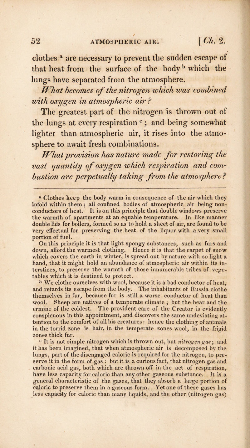 clothes a are necessary to prevent the sudden escape of that heat from the surface of the bodyb which the lungs have separated from the atmosphere. What becomes of the nitrogen which was combined with oxygen in atmospheric air ? The greatest part of the nitrogen is thrown out of the lungs at every respiration c ; and being somewhat lighter than atmospheric air, it rises into the atmo¬ sphere to await fresh combinations. What provision has nature made for restoring the vast quantity of oxygen which respiration and com¬ bustion are perpetually taking from the atmosphere t a Clothes keep the body warm in consequence of the air which they infold within them; all confined bodies of atmospheric air being non¬ conductors of heat. It is on this principle that double windows preserve the warmth of apartments at an equable temperature. In like manner double lids for boilers, formed so as to hold a sheet of air, are found to be very effectual for preserving the heat of the liquor with a very small portion of fuel. On this principle it is that light spongy substances, such as furs and down, afford the warmest clothing. Hence it is that the carpet of snow which covers the earth in winter, is spread out by nature with so light a hand, that it might hold an abundance of atmospheric air within its in¬ terstices, to preserve the warmth of those innumerable tribes of vege¬ tables which it is destined to protect. b We clothe ourselves with wool, because it is a bad conductor of heat, and retards its escape from the body. The inhabitants of Russia clothe themselves in fur, because fur is still a worse conductor of heat than wool. Sheep are natives of a temperate climate ; but the bear and the ermine of the coldest. The provident care of the Creator is evidently conspicuous in this appointment, and discovers the same undeviating at¬ tention to the comfort of all his creatures : hence the clothing of animals in the torrid zone is hair, in the temperate zones wool, in the frigid zones thick fur. c It is not simple nitrogen which is thrown out, but nitrogen gas; and it has been imagined, that when atmospheric air is decomposed by the lungs, part of the disengaged caloric is required for the nitrogen, to pre¬ serve it in the form of gas : but it is a curious fact, that nitrogen gas and carbonic acid gas, both which are thrown off in the act of respiration, have less capacity for caloric than any other gaseous substance. It is a general characteristic of the gases, that they absorb a large portion of caloric to preserve them in a gaseous form. Yet one of these gases has less capacity for caloric than many liquids, and the other (nitrogen gas)