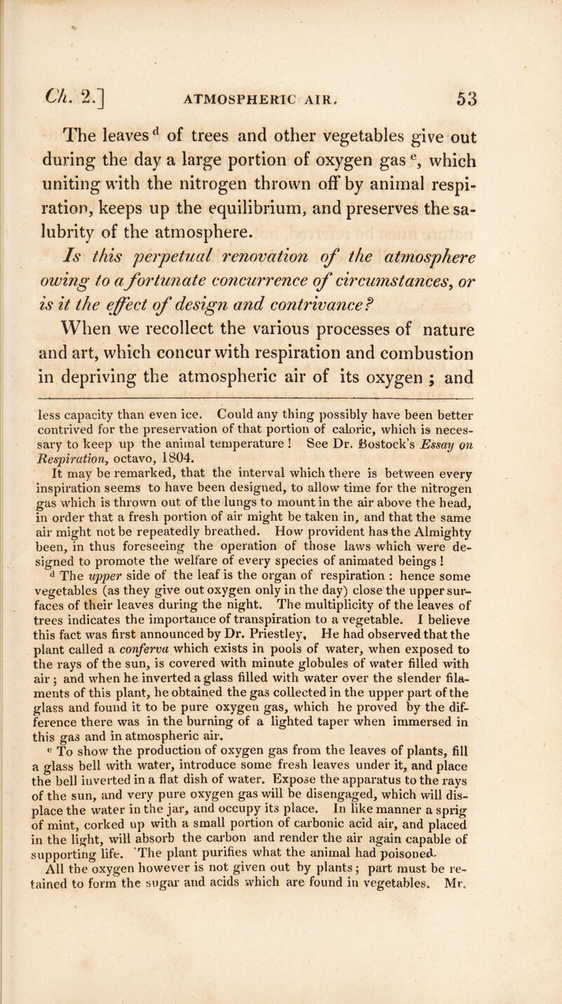 The leaves d of trees and other vegetables give out during the day a large portion of oxygen gas e, which uniting with the nitrogen thrown off by animal respi¬ ration, keeps up the equilibrium, and preserves the sa¬ lubrity of the atmosphere. Is this perpetual renovation of the atmosphere owing to a fortunate concurrence of circumstances, or is it the effect of design and contrivance f When we recollect the various processes of nature and art, which concur with respiration and combustion in depriving the atmospheric air of its oxygen ; and less capacity than even ice. Could any thing possibly have been better contrived for the preservation of that portion of caloric, which is neces¬ sary to keep up the animal temperature ! See Dr. Bostock’s Essay on Respiration, octavo, 1804. It may be remarked, that the interval which there is between every inspiration seems to have been designed, to allow time for the nitrogen gas which is thrown out of the lungs to mount in the air above the head, in order that a fresh portion of air might be taken in, and that the same air might not be repeatedly breathed. How provident has the Almighty been, in thus foreseeing the operation of those laws which were de¬ signed to promote the welfare of every species of animated beings ! d The upper side of the leaf is the organ of respiration : hence some vegetables (as they give out oxygen only in the day) close the upper sur¬ faces of their leaves during the night. The multiplicity of the leaves of trees indicates the importance of transpiration to a vegetable. I believe this fact was first announced by Dr. Priestley, He had observed that the plant called a conferva which exists in pools of water, when exposed to the rays of the sun, is covered with minute globules of water filled with air ; and when he inverted a glass filled with water over the slender fila¬ ments of this plant, he obtained the gas collected in the upper part of the glass and found it to be pure oxygen gas, which he proved by the dif¬ ference there was in the burning of a lighted taper when immersed in this gas and in atmospheric air. e To show the production of oxygen gas from the leaves of plants, fill a glass bell with water, introduce some fresh leaves under it, and place the bell inverted in a flat dish of water. Expose the apparatus to the rays of the sun, and very pure oxygen gas will be disengaged, which will dis¬ place the water in the jar, and occupy its place. In like manner a sprig of mint, corked up with a small portion of carbonic acid air, and placed in the light, will absorb the carbon and render the air again capable of supporting life. The plant purifies what the animal had poisoned. All the oxygen however is not given out by plants; part must be re¬ tained to form the sugar and acids which are found in vegetables. Mr,