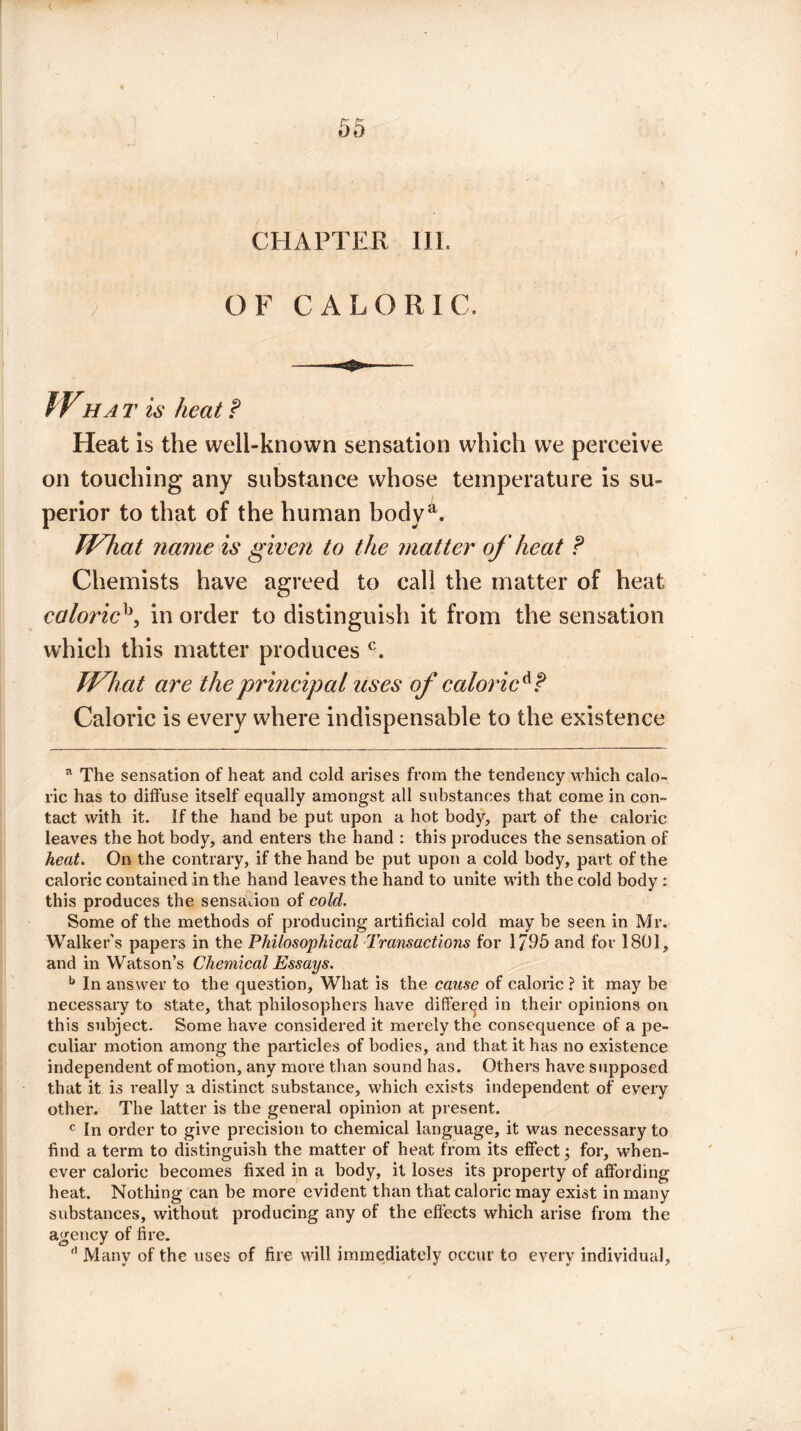 < I 55 CHAPTER III. OF CALORIC. Wha t is heat f Heat is the well-known sensation which we perceive on touching any substance whose temperature is su¬ perior to that of the human bodya. What name is given to the matter of heat ? Chemists have agreed to call the matter of heat caloricb, in order to distinguish it from the sensation which this matter produces c. What are the principal uses of caloric Caloric is every where indispensable to the existence a The sensation of heat and cold arises from the tendency which calo¬ ric has to diffuse itself equally amongst all substances that come in con¬ tact with it. If the hand be put upon a hot body, part of the caloric leaves the hot body, and enters the hand : this produces the sensation of heat. On the contrary, if the hand be put upon a cold body, part of the caloric contained in the hand leaves the hand to unite with the cold body : this produces the sensation of cold. Some of the methods of producing artificial cold may be seen in Mr. Walker's papers in the Philosophical Transactions for 1/95 and for 1801, and in Watson’s Chemical Essays. b In answer to the question. What is the cause of caloric ? it may be necessary to state, that philosophers have differed in their opinions on this subject. Some have considered it merely the consequence of a pe¬ culiar motion among the particles of bodies, and that it has no existence independent of motion, any more than sound has. Others have supposed that it is really a distinct substance, which exists independent of every other. The latter is the general opinion at present. c In order to give precision to chemical language, it was necessary to find a term to distinguish the matter of heat from its effect; for, when¬ ever caloric becomes fixed in a body, it loses its property of affording heat. Nothing can be more evident than that caloric may exist in many substances, without producing any of the effects which arise from the agency of fire. d Many of the uses of fire will immediately occur to every individual.