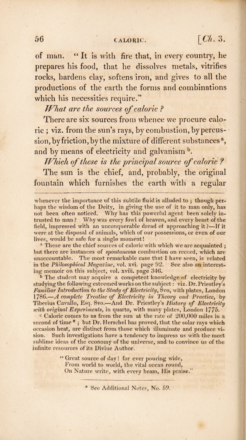 of man. “ It is with fire that, in every country, he prepares his food, that he dissolves metals, vitrifies rocks, hardens clay, softens iron, and gives to all the productions of the earth the forms and combinations which his necessities require.” What are the sources of caloric f There are six sources from whence we procure calo¬ ric ; viz. from the sun’s rays, by combustion, by percus¬ sion, by friction, by the mixture of different substances a, and by means of electricity and galvanism b. Which of these is the principal source of caloric ? The sun is the chief, and, probably, the original fountain which furnishes the earth with a regular whenever the importance of this subtile fluid is alluded to ; though per¬ haps the wisdom of the Deity, in giving the use of it to man only, has not been often noticed. Why has this powerful agent been solely in¬ trusted to man ? Why was every fowl of heaven, and every beast of the field, impressed with an unconquerable dread of approaching it ?—If it were at the disposal of animals, which of our possessions, or even of our lives, would be safe for a single moment! 3 These are the chief sources of caloric with which we are acquainted ; but there are instances of spontaneous combustion on record, which are unaccountable. The most remarkable case that I have seen, is related in the Philosophical Magazine, vol. xvi. page 92. See also an interest¬ ing memoir on this subject, vol. xviii. page 346. b The student may acquire a competent knowledge of electricity by studying the following esteemed works on the subject: viz. Dr. Priestley’s Familiar Introduction to the Study of Electricity, Bvo, with plates, London 1786.—A complete Treatise of Electricity in Theory and Practice, by Tiberius Cavallo, Esq. 8vo.—And Dr. Priestley’s History of Electricity icith original Experiments, in quarto, with many plates, London 1775. c Caloric comes to us from the sun at the rate of 200,000 miles in a second of time * ; but Dr. Herschel has proved, that the solar rays which occasion heat, are distinct from those which illuminate and produce vi¬ sion. Such investigations have a tendency to impress us with the most sublime ideas of the economy of the universe, and to convince us of the infinite resources of its Divine Author. “ Great source of day ! for ever pouring wide. From world to world, the vital ocean round. On Nature write, with every beam. His praise.” * See Additional Notes, No. 59.