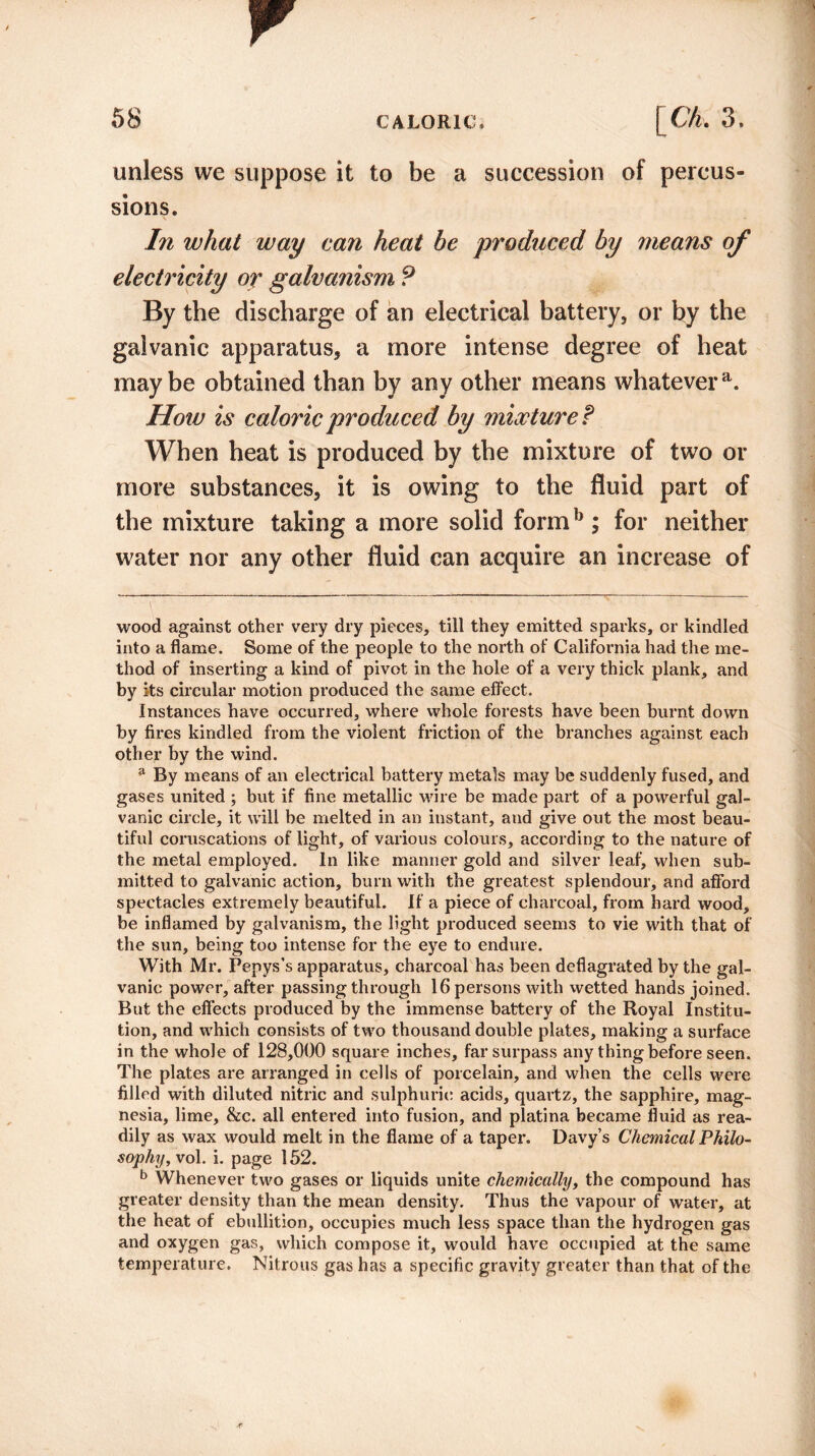 r 58 CALORIC, [ Ch. 3. unless we suppose it to be a succession of percus¬ sions. In what way can heat be produced by means of electricity or galvanism ? By the discharge of an electrical battery, or by the galvanic apparatus, a more intense degree of heat maybe obtained than by any other means whatever51. How is caloric produced by mixture t When heat is produced by the mixture of two or more substances, it is owing to the fluid part of the mixture taking a more solid formb ; for neither water nor any other fluid can acquire an increase of wood against other very dry pieces, till they emitted sparks, or kindled into a flame. Some of the people to the north of California had the me¬ thod of inserting a kind of pivot in the hole of a very thick plank, and by its circular motion produced the same effect. Instances have occurred, where whole forests have been burnt down by fires kindled from the violent friction of the branches against each other by the wind. a By means of an electrical battery metals may be suddenly fused, and gases united ; but if fine metallic wire be made part of a powerful gal¬ vanic circle, it will be melted in an instant, and give out the most beau¬ tiful coruscations of light, of various colours, according to the nature of the metal employed. In like manner gold and silver leaf, when sub¬ mitted to galvanic action, burn with the greatest splendour, and afford spectacles extremely beautiful. If a piece of charcoal, from hard wood, be inflamed by galvanism, the light produced seems to vie with that of the sun, being too intense for the eye to endure. With Mr. Pepys’s apparatus, charcoal has been deflagrated by the gal¬ vanic power, after passing through 16 persons with wetted hands joined. But the effects produced by the immense battery of the Royal Institu¬ tion, and which consists of two thousand double plates, making a surface in the whole of 128,000 square inches, far surpass any thing before seen. The plates are arranged in cells of porcelain, and when the cells were filled with diluted nitric and sulphuric acids, quartz, the sapphire, mag¬ nesia, lime, &c. all entered into fusion, and platina became fluid as rea¬ dily as wax would melt in the flame of a taper. Davy’s Chemical Philo¬ sophy, vol. i. page 152. b Whenever two gases or liquids unite chemically, the compound has greater density than the mean density. Thus the vapour of water, at the heat of ebullition, occupies much less space than the hydrogen gas and oxygen gas, which compose it, would have occupied at the same temperature. Nitrous gas has a specific gravity greater than that of the