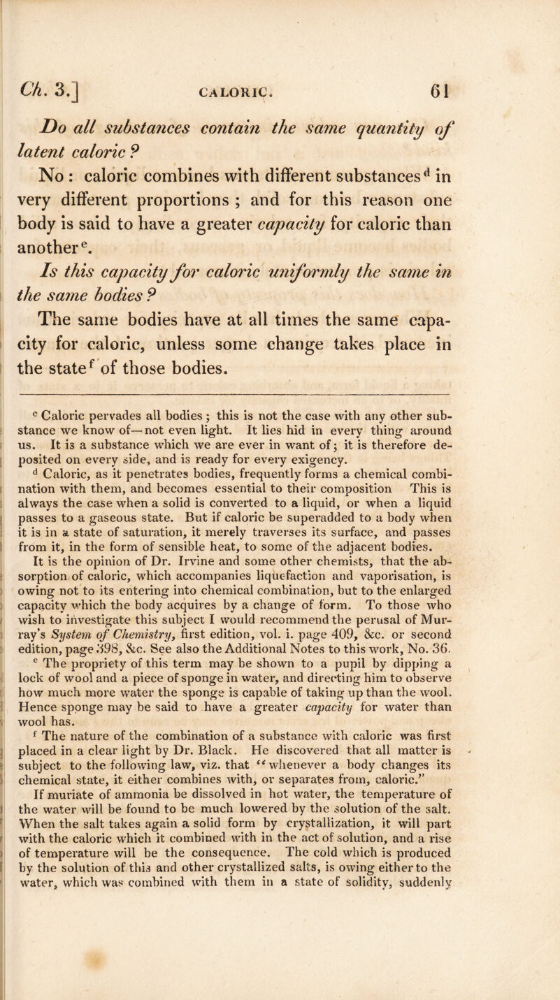 Do all substances contain the same quantity of latent caloric P No : caloric combines with different substancesd in very different proportions ; and for this reason one body is said to have a greater capacity for caloric than another e. Is this capacity for caloric uniformly the same in the same bodies P The same bodies have at all times the same capa¬ city for caloric, unless some change takes place in the statef of those bodies. c Caloric pervades all bodies ; this is not the case with any other sub¬ stance we know of—not even light. It lies hid in every thing around us. It is a substance which we are ever in want of; it is therefore de¬ posited on every side, and is ready for every exigency. d Caloric, as it penetrates bodies, frequently forms a chemical combi¬ nation with them, and becomes essential to their composition This is always the case when a solid is converted to a liquid, or when a liquid passes to a gaseous state. But if caloric be superadded to a body when it is in a state of saturation, it merely traverses its surface, and passes from it, in the form of sensible heat, to some of the adjacent bodies. It is the opinion of Dr. Irvine and some other chemists, that the ab¬ sorption of caloric, which accompanies liquefaction and vaporisation, is owing not to its entering into chemical combination, but to the enlarged capacity which the body acquires by a change of form. To those who wish to investigate this subject I would recommend the perusal of Mur¬ ray’s System of Chemistry, first edition, vol. i. page 409, &c. or second edition, page .498, &c. See also the Additional Notes to this work. No. 36. e The propriety of this term may be shown to a pupil by dipping a lock of wool and a piece of sponge in water, and directing him to observe how much more water the sponge is capable of taking up than the wool. Hence sponge may be said to have a greater capacity for water than wool has. f The nature of the combination of a substance with caloric was first placed in a clear light by Dr. Black. He discovered that all matter is subject to the following law, viz. that c< whenever a body changes its chemical state, it either combines with, or separates from, caloric/’ If muriate of ammonia be dissolved in hot water, the temperature of the water will be found to be much lowered by the solution of the salt. When the salt takes again a solid form by crystallization, it will part with the caloric which it combined with in the act of solution, and a rise of temperature will be the consequence. The cold which is produced by the solution of this and other crystallized salts, is owing either to the water, which was combined with them in a state of solidity, suddenly