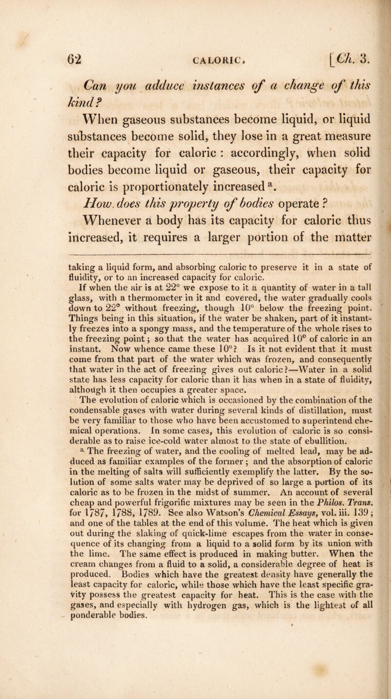 Can you adduce instances of a change of this hind? When gaseous substances become liquid, or liquid substances become solid, they lose in a great measure their capacity for caloric : accordingly, when solid bodies become liquid or gaseous, their capacity for caloric is proportionately increased a. How. does this property of bodies operate ? Whenever a body has its capacity for caloric thus increased, it requires a larger portion of the matter taking a liquid form, and absorbing caloric to preserve it in a state of fluidity, or to an increased capacity for caloric. If when the air is at 22° we expose to it a quantity of water in a tall glass, with a thermometer in it and covered, the water gradually cools down to 22° without freezing, though 10° below the freezing point. Things being in this situation, if the water be shaken, part of it instant¬ ly freezes into a spongy mass, and the temperature of the whole rises to the freezing point; so that the water has acquired 10° of caloric in an instant. Now whence came these 10°? Is it not evident that it must come from that part of the water which was frozen, and consequently that water in the act of freezing gives cut caloric?—Water in a solid state has less capacity for caloric than it has when in a state of fluidity, although it then occupies a greater space. The evolution of caloric which is occasioned by the combination of the condensable gases with water during several kinds of distillation, must be very familiar to those who have been accustomed to superintend che¬ mical operations. In some cases, this evolution of caloric is so consi¬ derable as to raise ice-cold water almost to the state of ebullition. a The freezing of water, and the cooling of melted lead, may be ad¬ duced as familiar examples of the former ; and the absorption of caloric in the melting of salts will sufficiently exemplify the latter. By the so¬ lution of some salts water may be deprived of so large a portion of its caloric as to be frozen in the midst of summer. An account of several cheap and powerful frigorific mixtures may be seen in the Philos. Trans. for 1787, 1788, 1789. See also Watson’s Chemical Essays, xol. iii. 139; and one of the tables at the end of this volume. The heat which is given out during the slaking of quick-lime escapes from the water in conse¬ quence of its changing from a liquid to a solid form by its union with the lime. The same effect is produced in making butter. When the cream changes from a fluid to a solid, a considerable degree of heat is produced. Bodies which have the greatest density have generally the least capacity for caloric, while those which have the least specific gra¬ vity possess the greatest capacity for heat. This is the case with the gases, and especially with hydrogen gas, which is the lightest of all ponderable bodies.