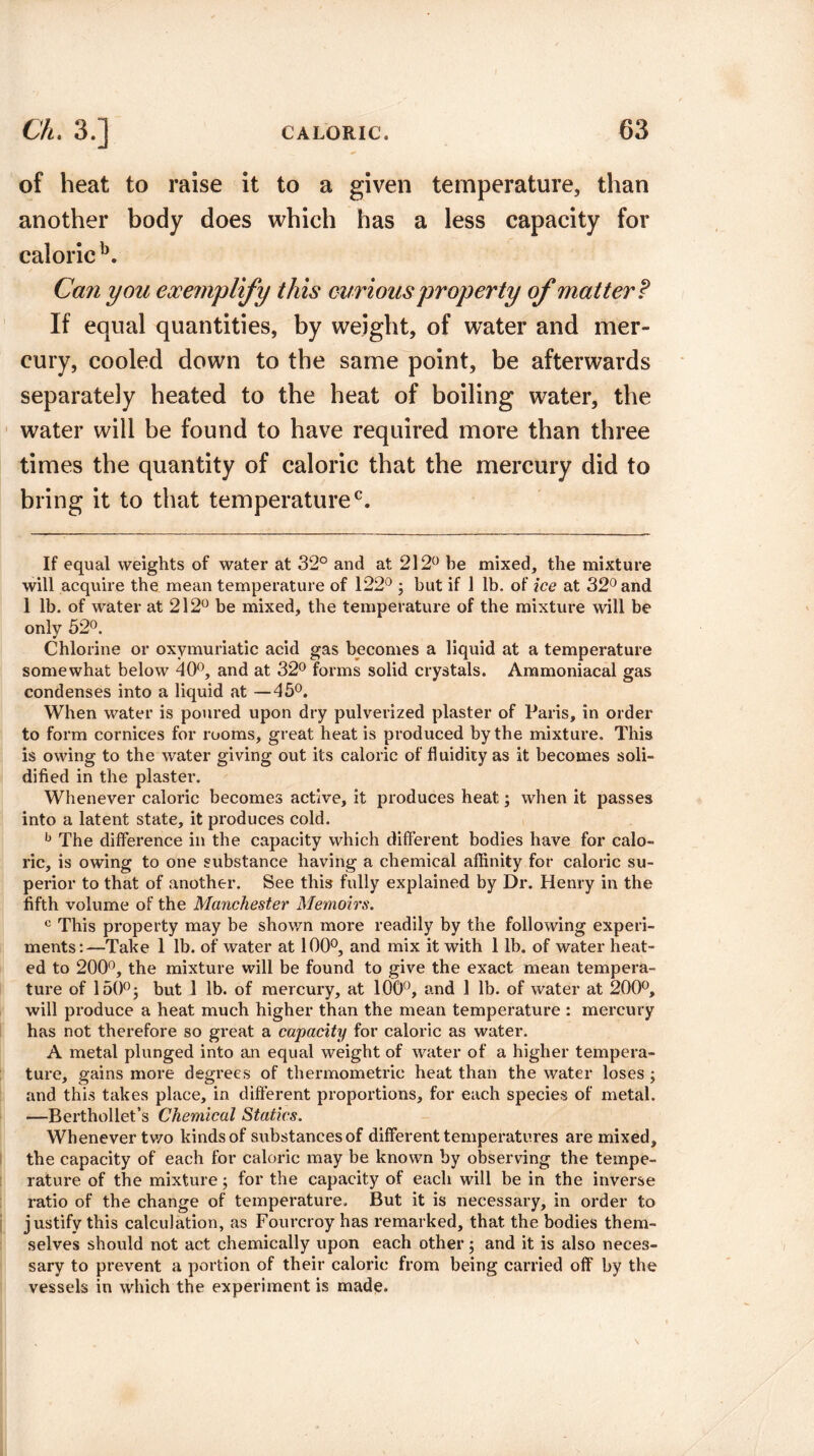 of heat to raise it to a given temperature, than another body does which has a less capacity for caloric b. Can you exemplify this curious property of matter? If equal quantities, by weight, of water and mer¬ cury, cooled down to the same point, be afterwards separately heated to the heat of boiling water, the water will be found to have required more than three times the quantity of caloric that the mercury did to bring it to that temperature0. If equal weights of water at 32° and at 212° be mixed, the mixture will acquire the mean temperature of 122° ; but if 1 lb. of ice at 32° and 1 lb. of water at 212° be mixed, the temperature of the mixture will be only 52°. Chlorine or oxymuriatic acid gas becomes a liquid at a temperature somewhat below 40°, and at 32° forms solid crystals. Ammoniacal gas condenses into a liquid at —45°. When water is poured upon dry pulverized plaster of Paris, in order to form cornices for rooms, great heat is produced by the mixture. This is owing to the water giving out its caloric of fluidity as it becomes soli¬ dified in the plaster. Whenever caloric becomes active, it produces heat; when it passes into a latent state, it produces cold. b The difference in the capacity which different bodies have for calo¬ ric, is owing to one substance having a chemical affinity for caloric su¬ perior to that of another. See this fully explained by Dr. Henry in the fifth volume of the Manchester Memoirs. c This property may be shown more readily by the following experi¬ ments:—Take 1 lb. of water at 100°, and mix it with 1 lb. of water heat¬ ed to 200°, the mixture will be found to give the exact mean tempera¬ ture of 150° •, but 1 lb. of mercury, at 100°, and 1 lb. of water at 200°, will produce a heat much higher than the mean temperature : mercury has not therefore so great a capacity for caloric as water. A metal plunged into an equal weight of water of a higher tempera¬ ture, gains more degrees of thermometric heat than the water loses ; and this takes place, in different proportions, for each species of metal. —Berthollet’s Chemical Statics. Whenever two kinds of substances of different temperatures are mixed, the capacity of each for caloric may be known by observing the tempe¬ rature of the mixture; for the capacity of each will be in the inverse ratio of the change of temperature. But it is necessary, in order to justify this calculation, as Fourcroy has remarked, that the bodies them¬ selves should not act chemically upon each other; and it is also neces¬ sary to prevent a portion of their caloric from being carried off by the vessels in which the experiment is made.