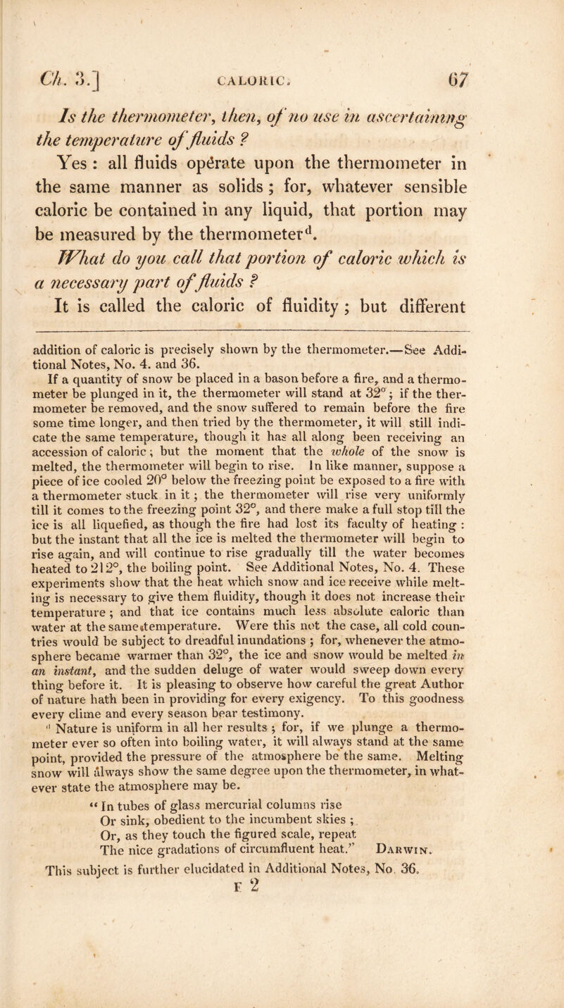 Is the thermometer, then, of no use in ascertaining the temperature of fluids ? Yes : all fluids operate upon the thermometer in the same manner as solids ; for, whatever sensible caloric be contained in any liquid, that portion may be measured by the thermometer41. TVhat do you call that portion of caloric which is a necessary part of fluids t It is called the caloric of fluidity ; but different addition of caloric is precisely shown by the thermometer.—See Addi¬ tional Notes, No. 4. and 36. If a quantity of snow be placed in a bason before a fire, and a thermo¬ meter be plunged in it, the thermometer will stand at 32° ; if the ther¬ mometer be removed, and the snow suffered to remain before the fire some time longer, and then tried by the thermometer, it will still indi¬ cate the same temperature, though it has all along been receiving an accession of caloric; but the moment that the ivhole of the snow is melted, the thermometer will begin to rise. In like manner, suppose a piece of ice cooled 20° below the freezing point be exposed to a fire with a thermometer stuck in it; the thermometer will rise very uniformly till it comes to the freezing point 32°, and there make a full stop till the ice is all liquefied, as though the fire had lost its faculty of heating : but the instant that all the ice is melted the thermometer will begin to rise again, and will continue to rise gradually till the water becomes heated to 212°, the boiling point. See Additional Notes, No. 4. These experiments show that the heat which snow and ice receive while melt¬ ing is necessary to give them fluidity, though it does not increase their temperature ; and that ice contains much less absolute caloric than water at the same#temperature. Were this not the case, all cold coun¬ tries would be subject to dreadful inundations ; for, whenever the atmo¬ sphere became warmer than 32°, the ice and snow would be melted in an instant, and the sudden deluge of water would sweep down every thing before it. It is pleasing to observe how careful the great Author of nature hath been in providing for every exigency. To this goodness every clime and every season bear testimony.  Nature is uniform in all her results •, for, if we plunge a thermo¬ meter ever so often into boiling water, it will always stand at the same point, provided the pressure of the atmosphere be the same. Melting snow will always show the same degree upon the thermometer, in what¬ ever state the atmosphere may be. <« In tubes of glass mercurial columns rise Or sink, obedient to the incumbent skies ; Or, as they touch the figured scale, repeat The nice gradations of circumfluent heat/’ Darwin. This subiect is further elucidated in Additional Notes, No. 36. F 2