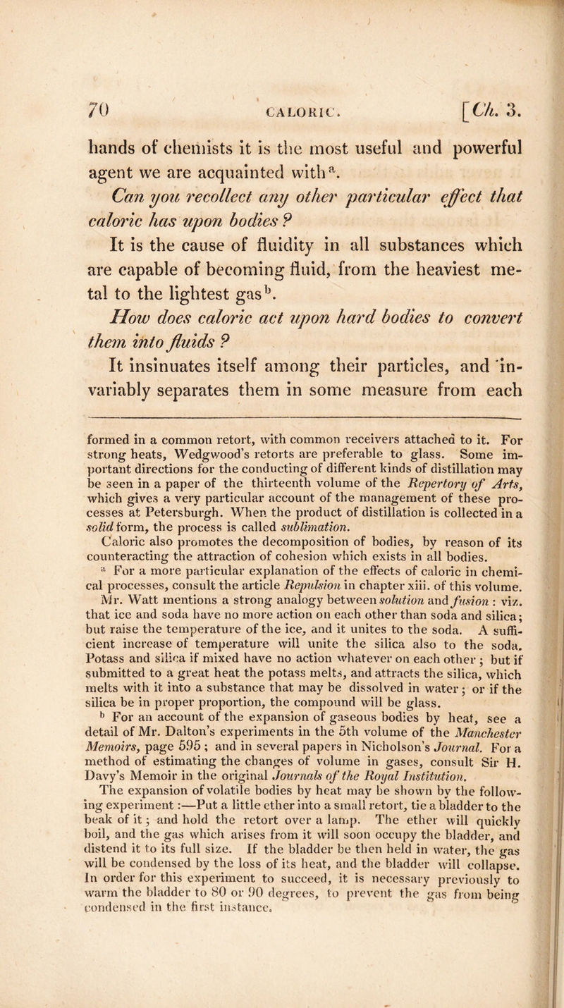 hands of chemists it is the most useful and powerful agent we are acquainted witha. Can you recollect any other particular effect that caloric has upon bodies ? It is the cause of fluidity in all substances which are capable of becoming fluid, from the heaviest me¬ tal to the lightest gasb. How does caloric act upon hard bodies to convert them into fluids ? It insinuates itself among their particles, and in¬ variably separates them in some measure from each formed in a common retort, with common receivers attached to it. For strong heats, Wedgwood’s retorts are preferable to glass. Some im¬ portant directions for the conducting of different kinds of distillation may be seen in a paper of the thirteenth volume of the Repertory of Arts, which gives a very particular account of the management of these pro¬ cesses at Petersburgh. When the product of distillation is collected in a solid form, the process is called sublimation. Caloric also promotes the decomposition of bodies, by reason of its counteracting the attraction of cohesion which exists in all bodies. a For a more particular explanation of the effects of caloric in chemi¬ cal processes, consult the article Repulsion in chapter xiii. of this volume. Mr. Watt mentions a strong analogy between solution and fusion : viz. that ice and soda have no more action on each other than soda and silica; but raise the temperature of the ice, and it unites to the soda. A suffi¬ cient increase of temperature will unite the silica also to the soda. Potass and silica if mixed have no action whatever on each other ; but if submitted to a great heat the potass melts, and attracts the silica, which melts with it into a substance that may be dissolved in water; or if the silica be in proper proportion, the compound will be glass. b For an account of the expansion of gaseous bodies by heat, see a detail of Mr. Dalton’s experiments in the 5th volume of the Manchester Memoirs, page 595 ; and in several papers in Nicholson’s Journal. For a method of estimating the changes of volume in gases, consult Sir H. Davy’s Memoir in the original Journals of the Royal Institution. The expansion of volatile bodies by heat may be shown by the follow¬ ing experiment:—Put a little ether into a small retort, tie a bladder to the beak of it; and hold the retort over a lamp. The ether will quickly boil, and the gas which arises from it will soon occupy the bladder, and distend it to its full size. If the bladder be then held in water, the gas will be condensed by the loss of its heat, and the bladder will collapse. In order for this experiment to succeed, it is necessary previously to warm the bladder to 80 or 00 degrees, to prevent the gas from being condensed in the first instance.