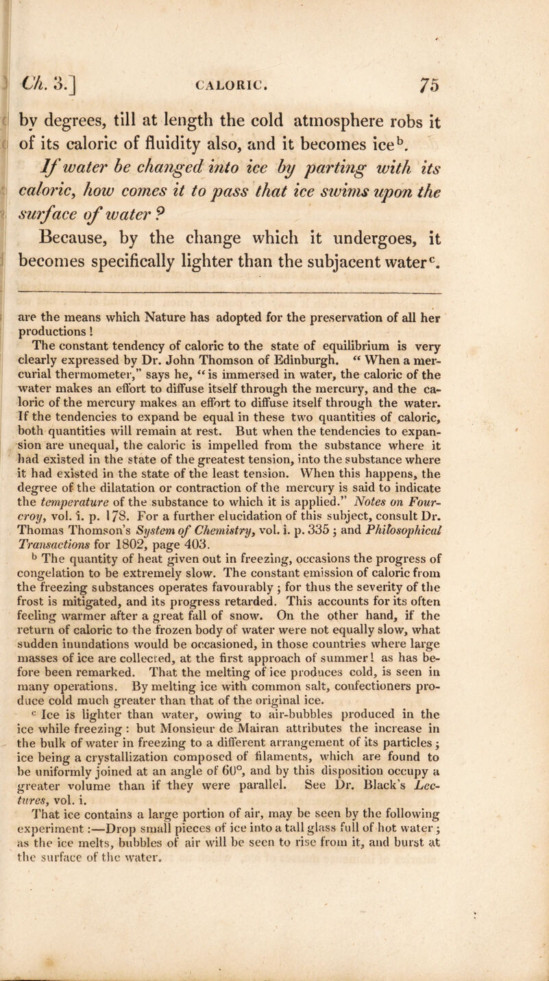 bv degrees, till at length the cold atmosphere robs it of its caloric of fluidity also, and it becomes iceb. If water be changed into ice by parting with its caloric, how comes it to pass that ice swims upon the surface of water P Because, by the change which it undergoes, it becomes specifically lighter than the subjacent water0. are the means which Nature has adopted for the preservation of all her productions! The constant tendency of caloric to the state of equilibrium is very clearly expressed by Dr. John Thomson of Edinburgh. “ When a mer¬ curial thermometer,” says he, “ is immersed in water, the caloric of the water makes an effort to diffuse itself through the mercury, and the ca¬ loric of the mercury makes an effort to diffuse itself through the water. If the tendencies to expand be equal in these two quantities of caloric, both quantities will remain at rest. But when the tendencies to expan¬ sion are unequal, the caloric is impelled from the substance where it had existed in the state of the greatest tension, into the substance where it had existed in the state of the least tension. When this happens, the degree of the dilatation or contraction of the mercury is said to indicate the temperature of the substance to which it is applied.” Notes on Four- croy, vol. i. p. 178. For a further elucidation of this subject, consult Dr. Thomas Thomson’s System of Chemistry, vol. i. p. 335 ; and Philosophical Transactions for 1802, page 403. b The quantity of heat given out in freezing, occasions the progress of congelation to be extremely slow. The constant emission of caloric from the freezing substances operates favourably ; for thus the severity of the frost is mitigated, and its progress retarded. This accounts for its often feeling warmer after a great fall of snow. On the other hand, if the return of caloric to the frozen body of water were not equally slow, what sudden inundations would be occasioned, in those countries where large masses of ice are collected, at the first approach of summer 1 as has be¬ fore been remarked. That the melting of ice produces cold, is seen in many operations. By melting ice with common salt, confectioners pro¬ duce cold much greater than that of the original ice. c Ice is lighter than water, owing to air-bubbles produced in the ice while freezing : but Monsieur de Mairan attributes the increase in the bulk of water in freezing to a different arrangement of its particles; ice being a crystallization composed of filaments, which are found to be uniformly joined at an angle of 60°, and by this disposition occupy a greater volume than if they were parallel. See Dr. Black’s Lec¬ tures, vol. i. That ice contains a large portion of air, may be seen by the following experiment:—Drop small pieces of ice into a tall glass full of hot water; as the ice melts, bubbles of air will be seen to rise from it, and burst at the surface of the water.