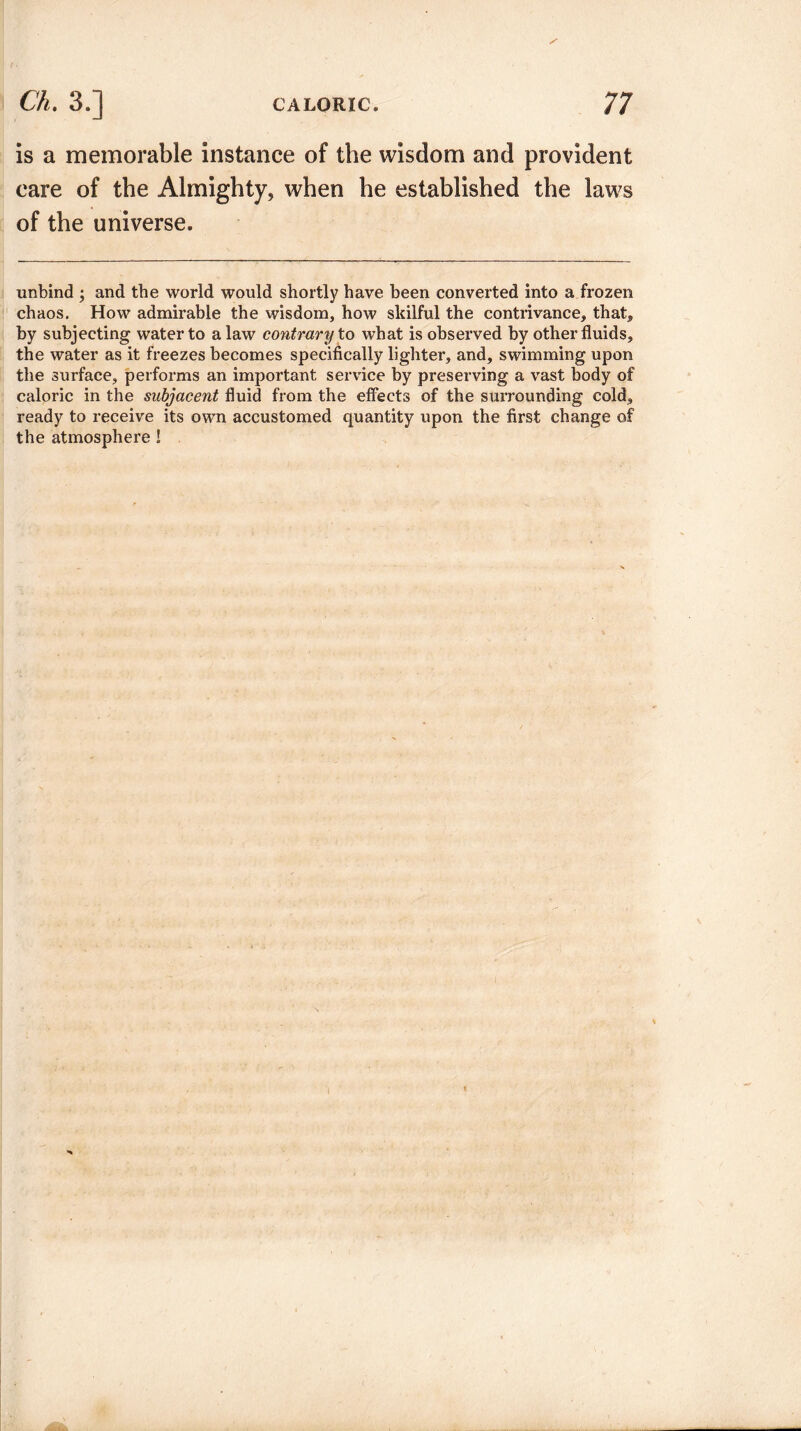 is a memorable instance of the wisdom and provident care of the Almighty, when he established the laws of the universe. unbind ; and the world would shortly have been converted into a frozen chaos. How admirable the wisdom, how skilful the contrivance, that, by subjecting water to a law contrary to what is observed by other fluids, the water as it freezes becomes specifically lighter, and, swimming upon the surface, performs an important service by preserving a vast body of caloric in the subjacent fluid from the effects of the surrounding cold, ready to receive its own accustomed quantity upon the first change of the atmosphere !