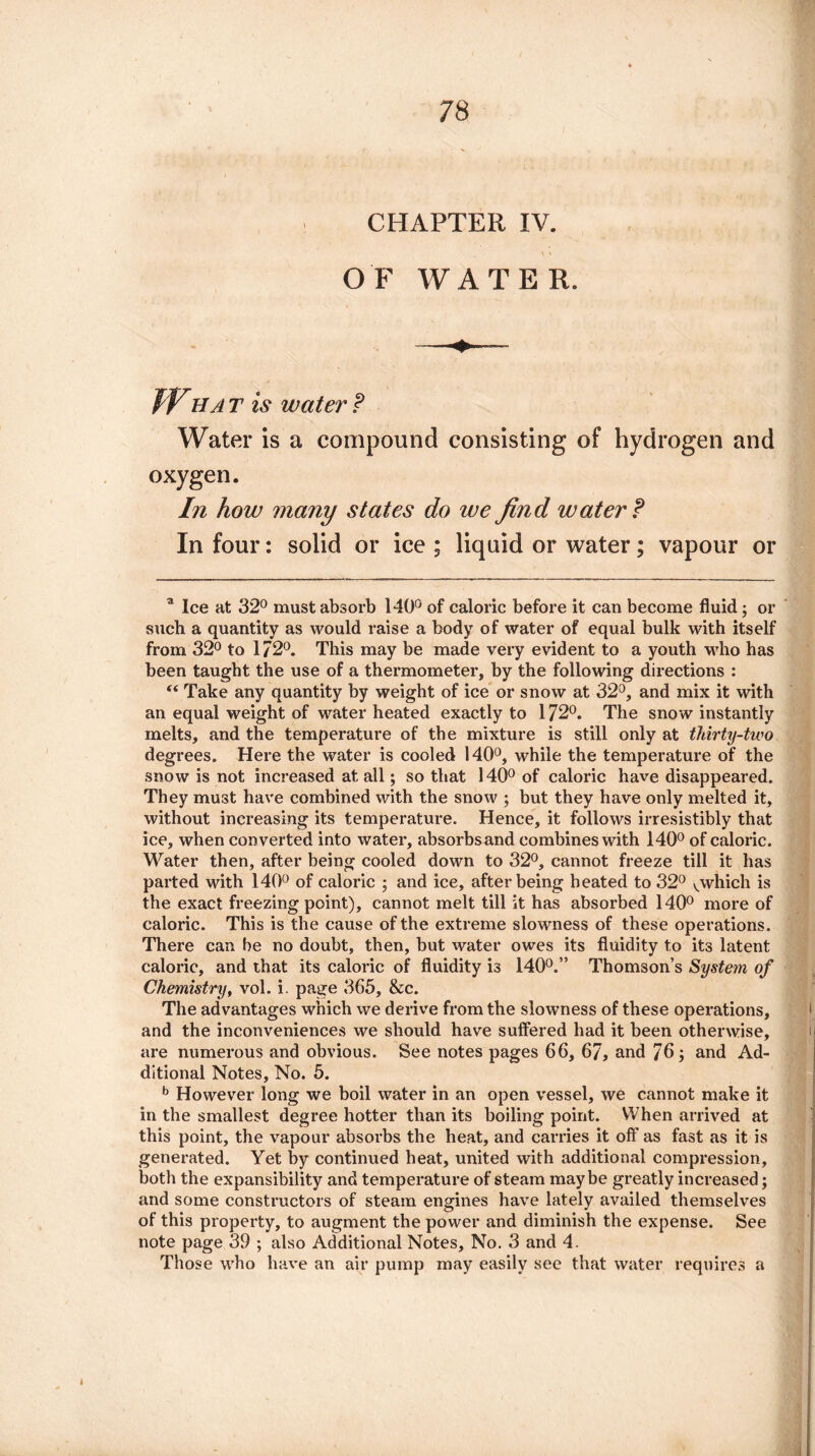 CHAPTER IV. OF WATER. Wba t is water P Water is a compound consisting of hydrogen and oxygen. In how many states do we find water P In four: solid or ice ; liquid or water; vapour or a Ice at 32° must absorb 140° of caloric before it can become fluid; or such a quantity as would raise a body of water of equal bulk with itself from 32° to 172°. This may be made very evident to a youth who has been taught the use of a thermometer, by the following directions : “ Take any quantity by weight of ice or snow at 32°, and mix it with an equal weight of water heated exactly to 172°. The snow instantly melts, and the temperature of the mixture is still only at thirty-two degrees. Here the water is cooled 140°, while the temperature of the snow is not increased at all; so that 140° of caloric have disappeared. They must have combined with the snow ; but they have only melted it, without increasing its temperature. Hence, it follows irresistibly that ice, when converted into water, absorbsand combines with 140° of caloric. Water then, after being cooled down to 32°, cannot freeze till it has parted with 140° of caloric ; and ice, after being heated to 32° vwhich is the exact freezing point), cannot melt till it has absorbed 140° more of caloric. This is the cause of the extreme slowness of these operations. There can he no doubt, then, but water owes its fluidity to its latent caloric, and that its caloric of fluidity is 140°.” Thomson’s System of Chemistry, vol. i. page 365, &c. The advantages which we derive from the slowness of these operations, and the inconveniences we should have suffered had it been otherwise, are numerous and obvious. See notes pages 66, 67, and 76; and Ad¬ ditional Notes, No. 5. b However long we boil water in an open vessel, we cannot make it in the smallest degree hotter than its boiling point. When arrived at this point, the vapour absorbs the heat, and carries it off as fast as it is generated. Yet by continued heat, united with additional compression, both the expansibility and temperature of steam maybe greatly increased; and some constructors of steam engines have lately availed themselves of this property, to augment the power and diminish the expense. See note page 39 ; also Additional Notes, No. 3 and 4. Those who have an air pump may easily see that water requires a