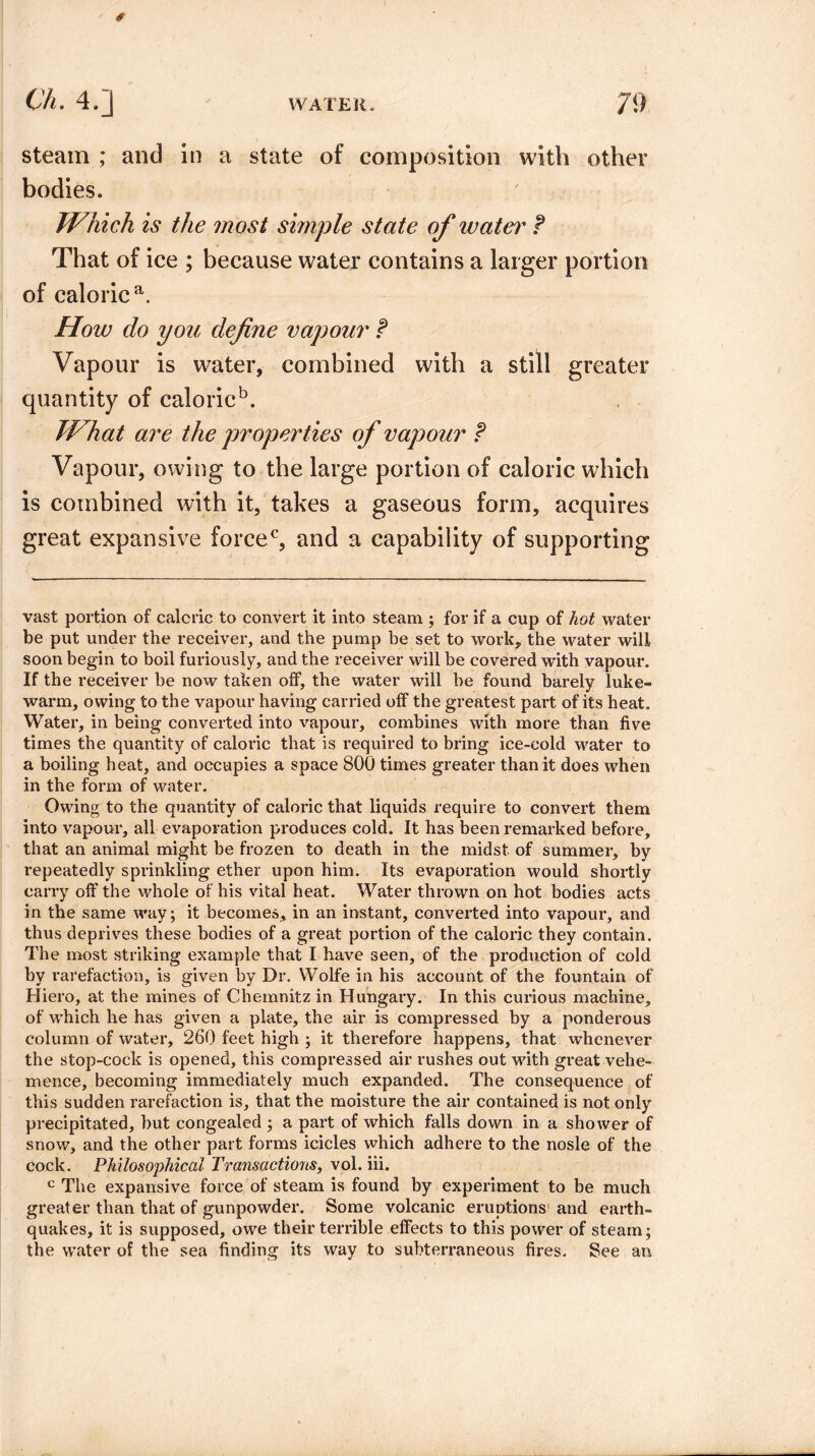 € Ch. 4.] WATER. 79 steam ; and in a state of composition with other bodies. Which is the most simple state of ivater t That of ice ; because water contains a larger portion of caloric a. How do you define vapour f Vapour is water, combined with a still greater quantity of caloric5. What are the properties of vapour ? Vapour, owing to the large portion of caloric which is combined with it, takes a gaseous form, acquires great expansive force0, and a capability of supporting vast portion of caloric to convert it into steam ; for if a cup of hot water be put under the receiver, and the pump be set to work, the water will soon begin to boil furiously, and the receiver will be covered with vapour. If the receiver be now taken off, the water will be found barely luke¬ warm, owing to the vapour having carried off the greatest part of its heat. Water, in being converted into vapour, combines with more than five times the quantity of caloric that is required to bring ice-cold water to a boiling heat, and occupies a space 800 times greater than it does when in the form of water. Owing to the quantity of caloric that liquids require to convert them into vapour, all evaporation produces cold. It has been remarked before, that an animal might be frozen to death in the midst of summer, by repeatedly sprinkling ether upon him. Its evaporation would shortly carry off the whole of his vital heat. Water thrown on hot bodies acts in the same way; it becomes, in an instant, converted into vapour, and thus deprives these bodies of a great portion of the caloric they contain. The most striking example that I have seen, of the production of cold by rarefaction, is given by Dr. Wolfe in his account of the fountain of Hiero, at the mines of Chemnitz in Hungary. In this curious machine, of which he has given a plate, the air is compressed by a ponderous column of water, 260 feet high ; it therefore happens, that whenever the stop-cock is opened, this compressed air rushes out with great vehe¬ mence, becoming immediately much expanded. The consequence of this sudden rarefaction is, that the moisture the air contained is not only precipitated, but congealed ; a part of which falls down in a shower of snow, and the other part forms icicles which adhere to the nosle of the cock. Philosophical Transactions, vol. iii. c The expansive force of steam is found by experiment to be much greater than that of gunpowder. Some volcanic eruptions and earth¬ quakes, it is supposed, owe their terrible effects to this power of steam; the water of the sea finding its way to subterraneous fires. See an