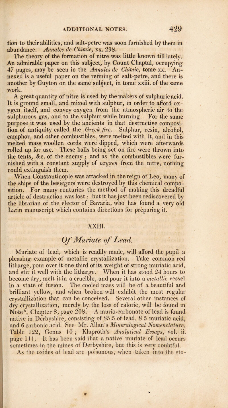 tion to their abilities, and salt-petre was soon furnished by them in abundance. Annales de Chimie, xx. 298. The theory of the formation of nitre was little known till lately. An admirable paper on this subject, by Count Chaptal, occupying 47 pages, may be seen in the Annales de Chimie, tome xx. An¬ nexed is a useful paper on the refining of salt-petre, and there is another by Guyton on the same subject, in tome xxiii. of the same work. A great quantity of nitre is used by the makers of sulphuric acid. It is ground small, and mixed with sulphur, in order to afford ox¬ ygen itself, and convey oxygen from the atmospheric air to the sulphurous gas, and to the sulphur while burning. For the same purpose it was used by the ancients in that destructive composi¬ tion of antiquity called the Greek fire. Sulphur, resin, alcohol, camphor, and other combustibles, were melted with it, and in this melted mass woollen cords were dipped, which were afterwards rolled up for use. These balls being set on fire were thrown into the tents, &c. of the enemy ; and as the combustibles were fur¬ nished with a constant supply of oxygen from the nitre, nothing could extinguish them. When Constantinople was attacked in the reign of Leo, many of the ships of the besiegers were destroyed by this chemical compo¬ sition. For many centuries the method of making this dreadful article of destruction was lost: but it has just been rediscovered by the librarian of the elector of Bavaria, who has found a very old Latin manuscript which contains directions for preparing it. XXIII. Of Muriate of Lead. Muriate of lead, which is readily made, will afford the pupil a pleasing example of metallic crystallization. Take common red litharge, pour over it one third of its weight of strong muriatic acid, and stir it well with the litharge. When it has stood 24 hours to become dry, melt it in a crucible, and pour it into a metallic vessel in a state of fusion. The cooled mass will be of a beautiful and brilliant yellow, and when broken will exhibit the most regular crystallization that can be conceived. Several other instances of dry crystallization, merely by the loss of caloric, will be found in Note1’, Chapter 8, page 208. A murio-carbonate of lead is found native in Derbyshire, consisting of 85.5 of lead, 8.5 muriatic acid, and 6 carbonic acid. See Mr. Allan’s Mineralogical Nomenclature, Table 122, Genus 10 3 Klaproth’s Analytical Essays, vol. ii. page 111. It has been said that a native muriate of lead occurs sometimes in the mines of Derbyshire, but this is very doubtful. As the oxides of lead are poisonous, when taken into the sto-