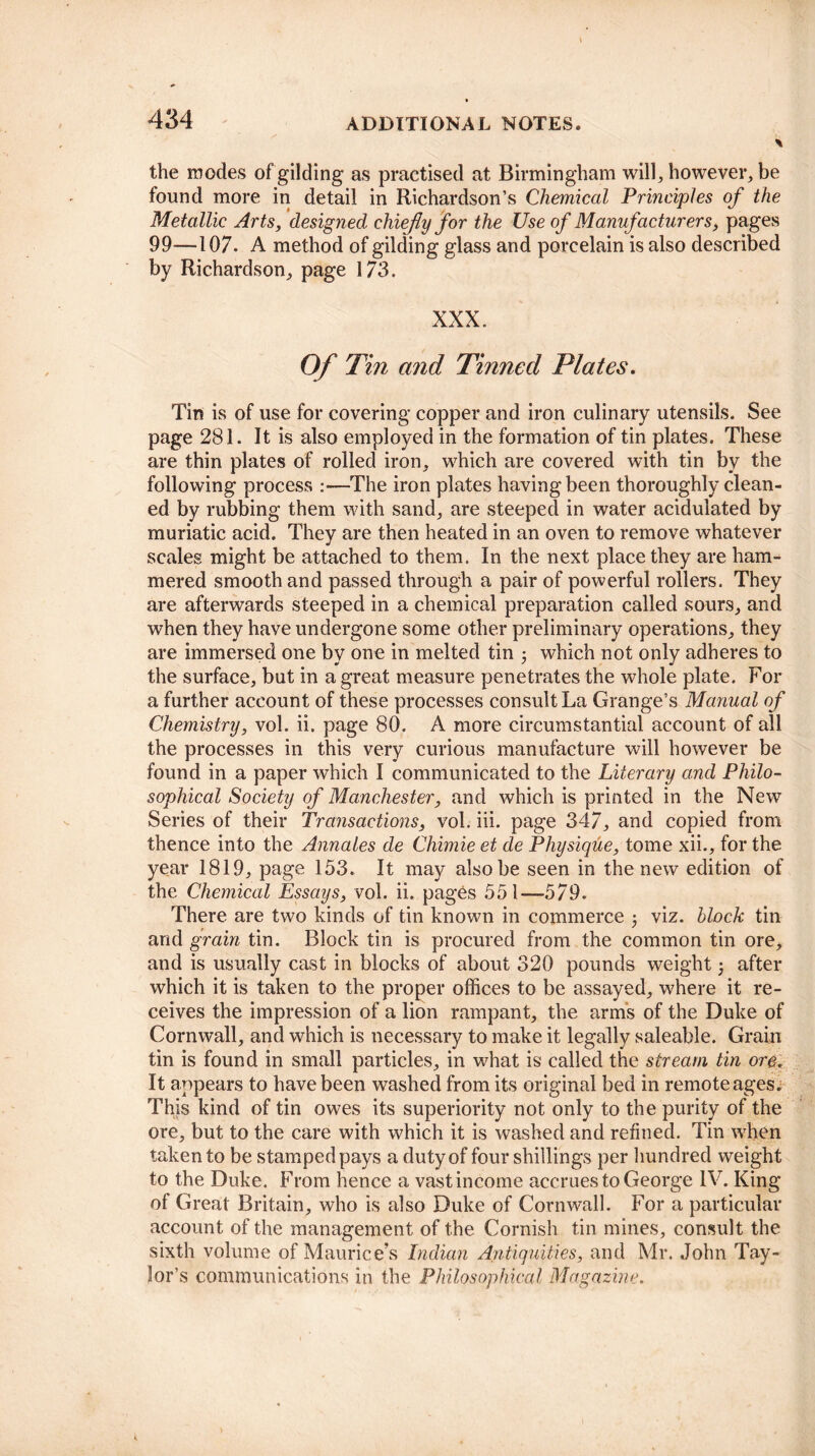 the inodes of gilding as practised at Birmingham will, however, be found more in detail in Richardson’s Chemical Principles of the Metallic Arts, designed chiefly for the Use of Manufacturers, pages 99—107. A method of gilding glass and porcelain is also described by Richardson, page 173. XXX. Of Tin and Tinned Plates. Tin is of use for covering copper and iron culinary utensils. See page 281. It is also employed in the formation of tin plates. These are thin plates of rolled iron, which are covered with tin by the following process :—The iron plates having been thoroughly clean¬ ed by rubbing them with sand, are steeped in water acidulated by muriatic acid. They are then heated in an oven to remove whatever scales might be attached to them. In the next place they are ham¬ mered smooth and passed through a pair of powerful rollers. They are afterwards steeped in a chemical preparation called sours, and when they have undergone some other preliminary operations, they are immersed one by one in melted tin ; which not only adheres to the surface, but in a great measure penetrates the whole plate. For a further account of these processes consult La Grange’s Manual of Chemistry, vol. ii. page 80. A more circumstantial account of all the processes in this very curious manufacture will however be found in a paper which I communicated to the Literary and Philo¬ sophical Society of Manchester, and which is printed in the New Series of their Transactions, vol. iii. page 347, and copied from thence into the Annates de Chimie et de Physique, tome xii., for the year 1819, page 153. It may also be seen in the new edition of the Chemical Essays, vol. ii. pages 551—579. There are two kinds of tin known in commerce viz. block tin and grain tin. Block tin is procured from the common tin ore, and is usually cast in blocks of about 320 pounds weight; after which it is taken to the proper offices to be assayed, where it re¬ ceives the impression of a lion rampant, the arms of the Duke of Cornwall, and which is necessary to make it legally saleable. Grain tin is found in small particles, in what is called the stream tin ore. It appears to have been washed from its original bed in remote ages. This kind of tin owes its superiority not only to the purity of the ore, but to the care with which it is washed and refined. Tin when taken to be stampedpays a duty of four shillings per hundred weight to the Duke. From hence a vast income accrues to George IV. King of Great Britain, who is also Duke of Cornwall. For a particular account of the management of the Cornish tin mines, consult the sixth volume of Maurice’s Indian Antiquities, and Mr. John Tay¬ lor’s communications in the Philosophical Magazine.