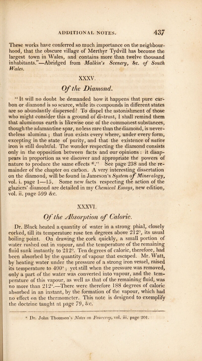 These works have conferred so much importance on the neighbour¬ hood, that the obscure village of Merthyr Tydvill has become the largest town in Wales, and contains more than twelve thousand inhabitants.”-—Abridged from Malkin's Scenery, &;c. of South Wales. XXXV. Of the Diamond. “ It will no doubt be demanded how it happens that pure car¬ bon or diamond is so scarce, while its compounds in different states are so abundantly dispersed ? To dispel the astonishment of those who might consider this a ground of distrust, I shall remind them that aluminous earth is likewise one of the commonest substances, though the adamantine spar, no less rare than the diamond, is never¬ theless alumina 5 that iron exists every where, under every form, excepting in the state of purity, and that the existence of native iron is still doubtful. The wonder respecting the diamond consists only in the opposition between facts and our opinions : it disap¬ pears in proportion as we discover and appropriate the powers of nature to produce the same effects See page 238 and the re¬ mainder of the chapter on carbon. A very interesting dissertation on the diamond, will be found in Jameson’s System of Mineralogyp vol. i. page 1—15. Some new facts respecting the action of the glaziers’ diamond are detailed in my Chemical Essays, new edition, vol. ii. page 599 &c. XXXVI. Of the Absorption of Caloric. Dr. Black heated a quantity of water in a strong phial, closely corked, till its temperature rose ten degrees above 212°, its usual boiling point. On drawing the cork quickly, a small portion of water rushed out in vapour, and the temperature of the remaining fluid sunk instantly to 212°. Ten degrees of caloric, therefore, had been absorbed by the quantity of vapour that escaped. Mr. Watt, by heating water under the pressure of a strong iron vessel, raised its temperature to 400°; yet still when the pressure was removed, only a part of the water was converted into vapour, and the tem¬ perature of this vapour, as well as that of the remaining fluid, was no more than 212°.-—There were therefore 188 degrees of caloric absorbed in an instant, by the formation of the vapour, which had no effect on the thermometer. This note is designed to exemplify the doctrine taught at page 79, &c. * Dr. John Thomson’s Notes on Fourcroy, vol. iii. page 201.