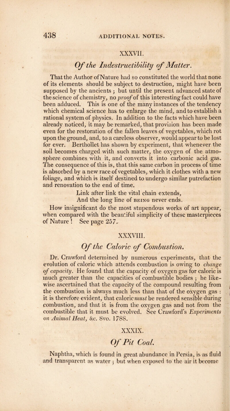 XXXVII. Of the Indestructibility of Matter. That the Author of Nature had so constituted the world that none of its elements should be subject to destruction, might have been supposed by the ancients but until the present advanced state of the science of chemistry, no proof of this interesting fact could have been adduced. This is one of the many instances of the tendency which chemical science has to enlarge the mind, and to establish a rational system of physics. In addition to the facts which have been already noticed, it may be remarked, that provision has been made even for the restoration of the fallen leaves of vegetables, which rot upon the ground, and, to a careless observer, would appear to be lost for ever. Berthollet has shown by experiment, that whenever the soil becomes charged with such matter, the oxygen of the atmo¬ sphere combines with it, and converts it into carbonic acid gas. The consequence of this is, that this same carbon in process of time is absorbed by a new race of vegetables, which it clothes with a new foliage, and which is itself destined to undergo similar putrefaction and renovation to the end of time. Link after link the vital chain extends. And the long line of being never ends. How insignificant do the most stupendous works of art appear, when compared with the beautiful simplicity of these masterpieces of Nature ! See page 257. XXXVIII. Of the Caloric of Combustion. Dr. Crawford determined by numerous experiments, that the evolution of caloric which attends combustion is owing to change of capacity. He found that the capacity of oxygen gas for caloric is much greater than the capacities of combustible bodies 5 he like¬ wise ascertained that the capacity of the compound resulting from the combustion is always much less than that of the oxygen gas : it is therefore evident, that caloric must be rendered sensible during combustion, and that it is from the oxygen gas and not from the combustible that it must be evolved. See Crawford’s Experiments on Animal Heat, fyc. 8vo. 1788. XXXIX. Of Pit Coal. Naphtha, which is found in great abundance in Persia, is as fluid and transparent as water ; but when exposed to the air it become