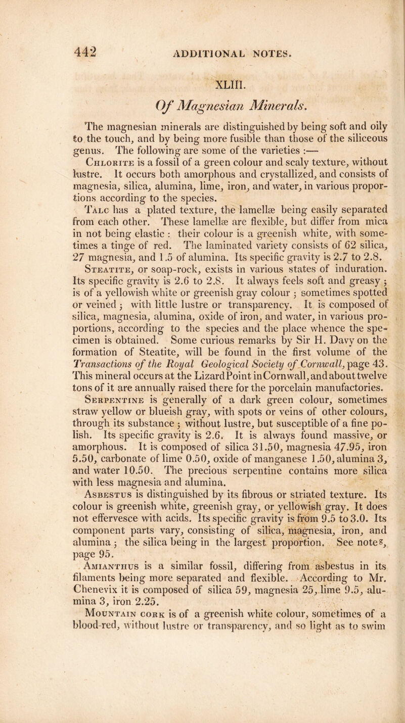 XLIIl. Of Magnesian Minerals. The magnesian minerals are distinguished by being soft and oily to the touch, and by being more fusible than those of the siliceous genus. The following are some of the varieties :— Chlorite is a fossil of a green colour and scaly texture, without lustre. It occurs both amorphous and crystallized, and consists of magnesia, silica, alumina, lime, iron, and water, in various propor¬ tions according to the species. Talc has a plated texture, the lamellse being easily separated from each other. These lamellse are flexible, but differ from mica in not being elastic : their colour is a greenish white, with some¬ times a tinge of red. The laminated variety consists of 62 silica, 27 magnesia, and 1.5 of alumina. Its specific gravity is 2.7 to 2.8. Steatite, or soap-rock, exists in various states of induration. Its specific gravity is 2.6 to 2.8. It always feels soft and greasy is of a yellowish white or greenish gray colour 5 sometimes spotted or veined ; with little lustre or transparency. It is composed of silica, magnesia, alumina, oxide of iron, and water, in various pro¬ portions, according to the species and the place whence the spe¬ cimen is obtained. Some curious remarks by Sir H. Davy on the formation of Steatite, will be found in the first volume of the Transactions of the Royal Geological Society of Cornwall, page 43. This mineral occurs at the Lizard Point in Cornwall, and about twelve tons of it are annually raised there for the porcelain manufactories. Serpentine is generally of a dark green colour, sometimes straw yellow or blueish gray, with spots or veins of other colours, through its substance ; without lustre, but susceptible of a fine po¬ lish. Its specific gravity is 2.6. It is always found massive, or amorphous. It is composed of silica 31.50, magnesia 47.95, iron 5.50, carbonate of lime 0.50, oxide of manganese 1.50, alumina 3, and water 10.50. The precious serpentine contains more silica with less magnesia and alumina. Asbestus is distinguished by its fibrous or striated texture. Its colour is greenish white, greenish gray, or yellowish gray. It does not effervesce with acids. Its specific gravity is from 9.5 to 3.0. Its component parts vary, consisting of silica, magnesia, iron, and alumina j the silica being in the largest proportion. See note?, page 95. Amianthus is a similar fossil, differing from asbestus in its filaments being more separated and flexible. According to Mr. Chenevix it is composed of silica 59, magnesia 25, lime 9.5, alu¬ mina 3, iron 2.25. Mountain cork is of a greenish white colour, sometimes of a blood-red, without lustre or transparency, and so light as to swim