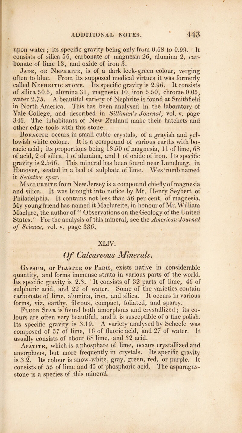 upon water j its specific gravity being only from 0,68 to 0.99. It consists of silica 56, carbonate of magnesia 26, alumina 2, car¬ bonate of lime 13, and oxide of iron 3. Jade, or Nephrite, is of a dark leek-green colour, verging often to blue. From its supposed medical virtues it was formerly called Nephritic stone. Its specific gravity is 2.96. It consists of silica 50.5, alumina 31, magnesia 10, iron 5.50, chrome 0.05, water 2.75, A beautiful variety of Nephrite is found at Smithfield in North America. This has been analysed in the laboratory of Yale College, and described in Silliman's Journal, vol. v. page 346. The inhabitants of New Zealand make their hatchets and other edge tools with this stone. Boracite occurs in small cubic crystals, of a grayish and yel¬ lowish white colour. It is a compound of various earths with bo- racic acid 5 its proportions being 13.50 of magnesia, 11 of lime, 68 of acid, 2 of silica, 1 of alumina, and 1 of oxide of iron. Its specific gravity is 2.566. This mineral has been found near Luneburg, in Hanover, seated in a bed of sulphate of lime. Westrumb named it Sedative spar. Maclureite from New Jersey is a compound chiefly of magnesia and silica. It was brought into notice by Mr. Henry Seybert of Philadelphia. It contains not less than 56 per cent, of magnesia. My young friend has named it Maclureite, in honour of Mr. William Maclure, the author of  Observations on the Geology of the United States.” For the analysis of this mineral, see the American Journal of Science, vol. v. page 336. XLIV. Of Calcareous Minerals. Gypsum, or Plaster of Paris, exists native in considerable quantity, and forms immense strata in various parts of the world. Its specific gravity is 2.3. It consists of 32 parts of lime, 46 of sulphuric acid, and 22 of water. Some of the varieties contain carbonate of lime, alumina, iron, and silica. It occurs in various forms, viz. earthy, fibrous, compact, foliated, and sparry. Fluor Spar is found both amorphous and crystallized; its co¬ lours are often very beautiful, and it is susceptible of a fine polish. Its specific gravity is 3.19. A variety analysed by Scheele was composed of 57 of lime, 16 of fluoric acid, and 27 of water. It usually consists of about 68 lime, and 32 acid. Apatite, which is a phosphate of lime, occurs crystallized and amorphous, but more frequently in crystals. Its specific gravity is 3.2. Its colour is snow-white, gray, green, red, or purple. It consists of 55 of lime and 45 of phosphoric acid. The asparagus- stone is a species of this mineral.