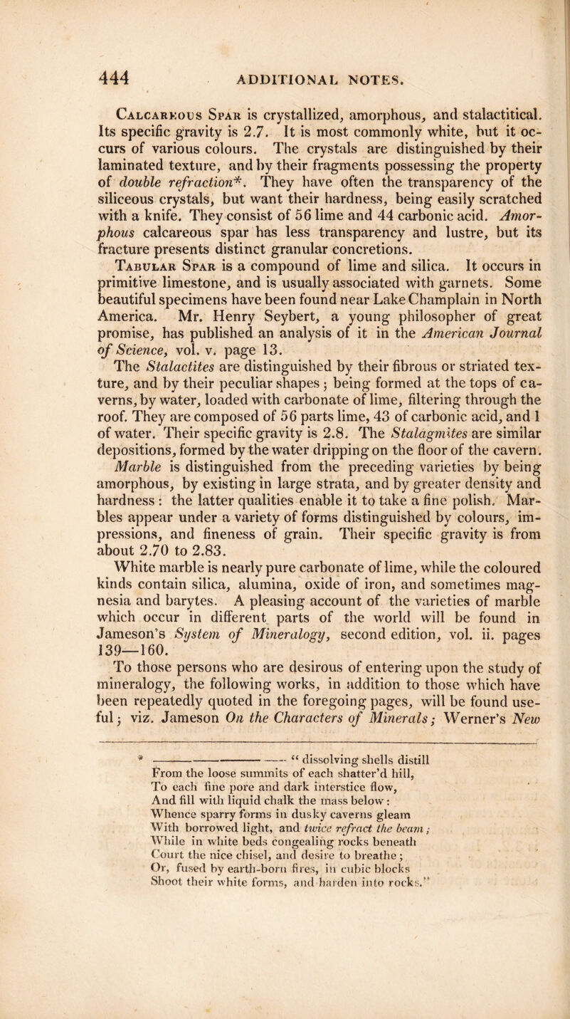 Calcarkous Spar is crystallized, amorphous, and stalactitical. Its specific gravity is 2.7. It is most commonly white, but it oc¬ curs of various colours. The crystals are distinguished by their laminated texture, and by their fragments possessing the property of double refraction*. They have often the transparency of the siliceous crystals, but want their hardness, being easily scratched with a knife. They consist of 56 lime and 44 carbonic acid. Amor¬ phous calcareous spar has less transparency and lustre, but its fracture presents distinct granular concretions. Tabular Spar is a compound of lime and silica. It occurs in primitive limestone, and is usually associated with garnets. Some beautiful specimens have been found near Lake Champlain in North America. Mr. Henry Seybert, a young philosopher of great promise, has published an analysis of it in the American Journal of Science, vol. v. page 13. The Stalactites are distinguished by their fibrous or striated tex¬ ture, and by their peculiar shapes; being formed at the tops of ca¬ verns, by water, loaded with carbonate of lime, filtering through the roof. They are composed of 56 parts lime, 43 of carbonic acid, and 1 of water. Their specific gravity is 2.8. The Stalagmites are similar depositions, formed by the water dripping on the floor of the cavern. Marble is distinguished from the preceding varieties by being amorphous, by existing in large strata, and by greater density and hardness : the latter qualities enable it to take a fine polish. Mar¬ bles appear under a variety of forms distinguished by colours, im¬ pressions, and fineness of grain. Their specific gravity is from about 2.70 to 2.83. White marble is nearly pure carbonate of lime, while the coloured kinds contain silica, alumina, oxide of iron, and sometimes mag¬ nesia and barytes. A pleasing account of the varieties of marble which occur in different parts of the world will be found in Jameson’s System of Mineralogy, second edition, vol. ii. pages 139—160. To those persons who are desirous of entering upon the study of mineralogy, the following works, in addition to those which have been repeatedly quoted in the foregoing pages, will be found use¬ ful j viz. Jameson On the Characters of Minerals; Werner’s New -“ dissolving shells distill From the loose summits of each shatter’d hill, To each fine pore and dark interstice flow, And fill with liquid chalk the mass below: Whence sparry forms in dusky caverns gleam With borrowed light, and twice refract the beam; While in white beds congealing rocks beneath Court the nice chisel, and desire to breathe; Or, fused by earth-born fires, in cubic blocks Shoot their white forms, and harden into rocks.”