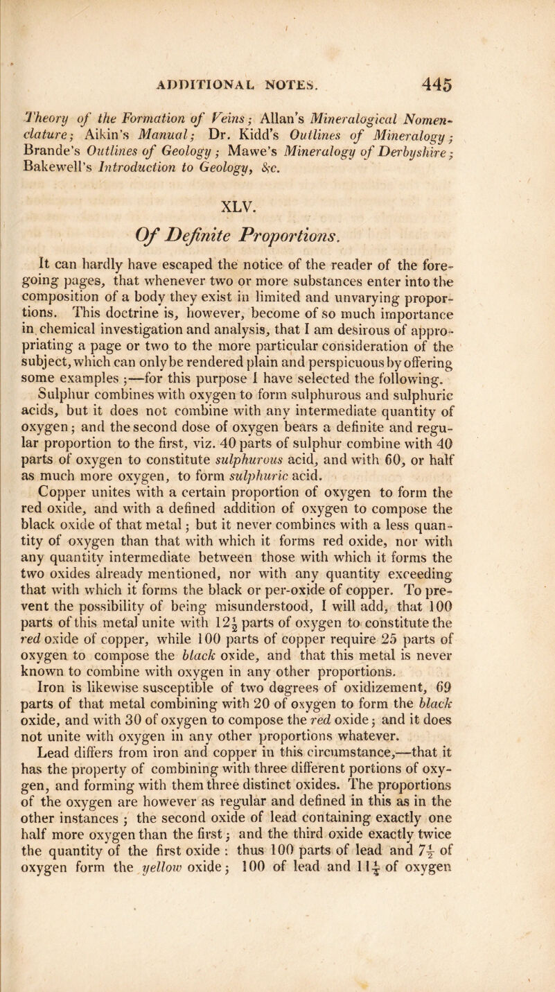 / ADDITIONAL NOTES. 445 Theory of the Formation of Feins; Allan’s Mineralogical Nomen¬ clature; Aikin’s Manual; Dr. Kidd’s Outlines of Mineralogy; Brande’s Outlines of Geology ; Mawe’s Mineralogy of Derbyshire; Bakewell’s Introduction to Geology, #c. XLV. Of Definite Proportions. It can hardly have escaped the notice of the reader of the fore¬ going pages, that whenever two or more substances enter into the composition of a body they exist in limited and unvarying propor¬ tions. This doctrine is, however, become of so much importance in, chemical investigation and analysis, that I am desirous of appro ¬ priating a page or two to the more particular consideration of the subject, which can only be rendered plain and perspicuous by offering some examples 5—for this purpose I have selected the following. Sulphur combines with oxygen to form sulphurous and sulphuric acids, but it does not combine with any intermediate quantity of oxygen 5 and the second dose of oxygen bears a definite and regu¬ lar proportion to the first, viz. 40 parts of sulphur combine with 40 parts of oxygen to constitute sulphurous acid, and with 60, or half as much more oxygen, to form sulphuric acid. Copper unites with a certain proportion of oxygen to form the red oxide, and with a defined addition of oxygen to compose the black oxide of that metal; but it never combines with a less quan¬ tity of oxygen than that with which it forms red oxide, nor with any quantity intermediate between those with which it forms the twTo oxides already mentioned, nor with any quantity exceeding that with which it forms the black or per-oxide of copper. To pre¬ vent the possibility of being misunderstood, I will add, that 100 parts of this metal unite with 12^ parts of oxygen to constitute the red oxide of copper, while 100 parts of copper require 25 parts of oxygen to compose the black oxide, and that this metal is never known to combine with oxygen in any other proportions. Iron is likewise susceptible of two degrees of oxidizement, 69 parts of that metal combining with 20 of oxygen to form the black oxide, and with 30 of oxygen to compose the red oxide; and it does not unite with oxygen in any other proportions whatever. Lead differs from iron and copper in this circumstance,—that it has the property of combining with three different portions of oxy¬ gen, and forming with them three distinct oxides. The proportions of the oxygen are however as regular and defined in this as in the other instances ; the second oxide of lead containing exactly one half more oxygen than the first; and the third oxide exactly twice the quantity of the first oxide : thus 100 parts of lead and 7\ of oxygen form the yellow oxide; 100 of lead and H4 of oxygen