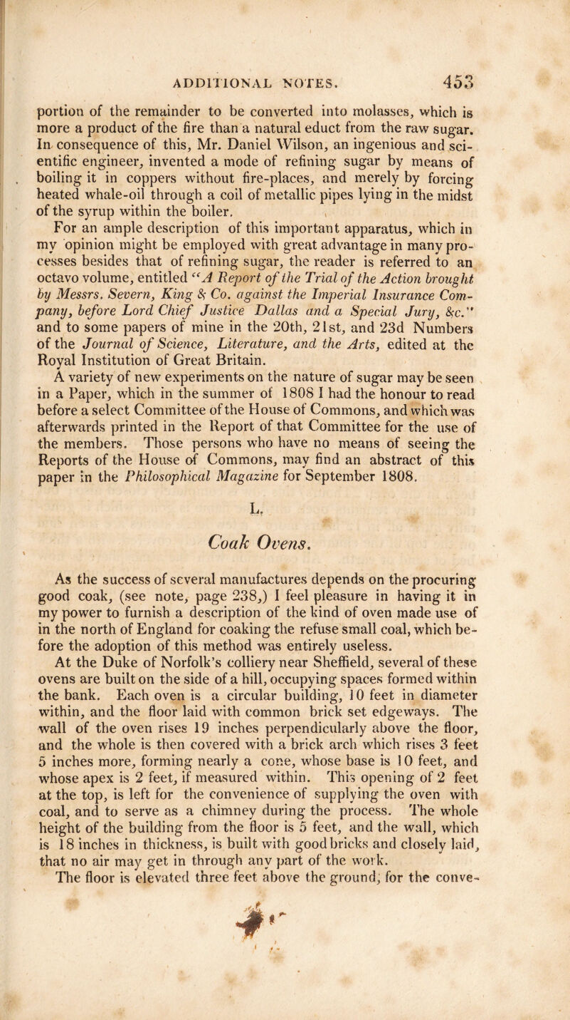 portion of the remainder to be converted into molasses, which is more a product of the fire than a natural educt from the raw sugar. In consequence of this, Mr. Daniel Wilson, an ingenious and sci¬ entific engineer, invented a mode of refining sugar by means of boiling it in coppers without fire-places, and merely by forcing heated whale-oil through a coil of metallic pipes lying in the midst of the syrup within the boiler. For an ample description of this important apparatus, which in my opinion might be employed with great advantage in many pro¬ cesses besides that of refining sugar, the reader is referred to an octavo volume, entitled “A Report of the Trial of the Action brought by Messrs. Severn, King # Co. against the Imperial Insurance Com¬ pany, before Lord Chief Justice Dallas and a Special Jury, &c.” and to some papers of mine in the ‘20th, 21st, and 23d Numbers of the Journal of Science, Literature, and the Arts, edited at the Royal Institution of Great Britain. A variety of new experiments on the nature of sugar may be seen in a Paper, which in the summer of 1808 I had the honour to read before a select Committee of the House of Commons, and which was afterwards printed in the Report of that Committee for the use of the members. Those persons who have no means of seeing the Reports of the House of Commons, may find an abstract of this paper in the Philosophical Magazine for September 1808. 1.^ . Coak Ovens. As the success of several manufactures depends on the procuring good coak, (see note, page 238,) I feel pleasure in having it in my power to furnish a description of the kind of oven made use of in the north of England for coaking the refuse small coal, which be¬ fore the adoption of this method was entirely useless. At the Duke of Norfolk’s colliery near Sheffield, several of these ovens are built on the side of a hill, occupying spaces formed within the bank. Each oven is a circular building, 10 feet in diameter within, and the floor laid with common brick set edgeways. The wall of the oven rises 19 inches perpendicularly above the floor, and the whole is then covered with a brick arch which rises 3 feet 5 inches more, forming nearly a cone, whose base is 10 feet, and whose apex is 2 feet, if measured within. This opening of 2 feet at the top, is left for the convenience of supplying the oven with coal, and to serve as a chimney during the process. The whole height of the building from the floor is 5 feet, and the wall, which is 18 inches in thickness, is built with good bricks and closely laid, that no air may get in through any part of the work. The floor is elevated three feet above the ground, for the conve-