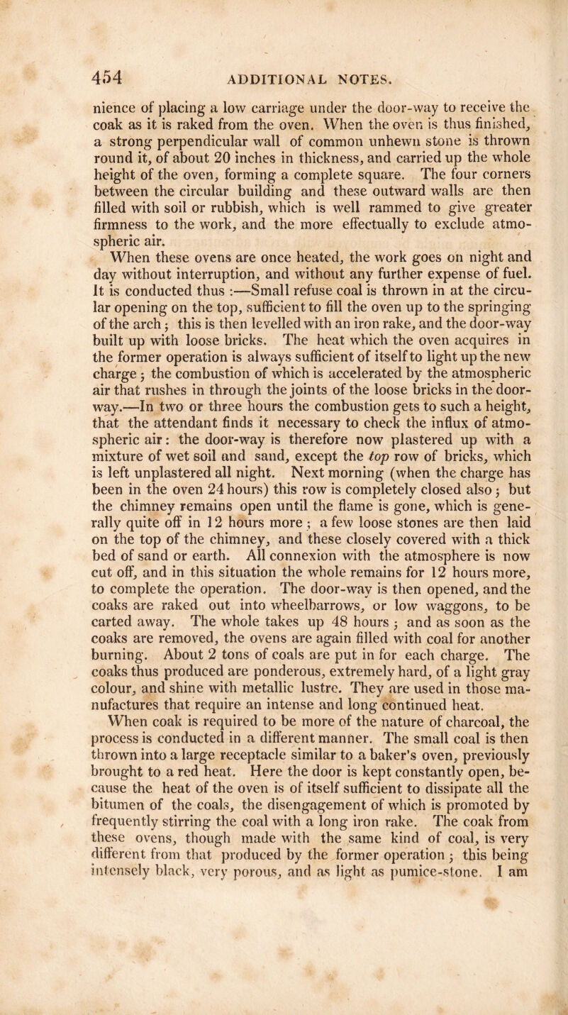 nience of placing a low carriage under the door-way to receive the coak as it is raked from the oven. When the oven is thus finished, a strong perpendicular wall of common unhewn stone is thrown round it, of about 20 inches in thickness, and carried up the whole height of the oven, forming a complete square. The four corners between the circular building and these outward walls are then filled with soil or rubbish, which is well rammed to give greater firmness to the work, and the more effectually to exclude atmo¬ spheric air. When these ovens are once heated, the work goes on night and day without interruption, and without any further expense of fuel. It is conducted thus :—Small refuse coal is thrown in at the circu¬ lar opening on the top, sufficient to fill the oven up to the springing of the arch; this is then levelled with an iron rake, and the door-way built up with loose bricks. The heat which the oven acquires in the former operation is always sufficient of itself to light up the new charge 5 the combustion of which is accelerated by the atmospheric air that rushes in through the joints of the loose bricks in the door¬ way.—In two or three hours the combustion gets to such a height, that the attendant finds it necessary to check the influx of atmo¬ spheric air: the door-way is therefore now plastered up with a mixture of wet soil and sand, except the top row of bricks, which is left unplastered all night. Next morning (when the charge has been in the oven 24 hours) this row is completely closed also 5 but the chimney remains open until the flame is gone, which is gene¬ rally quite off in 12 hours more ; a few loose stones are then laid on the top of the chimney, and these closely covered with a thick bed of sand or earth. All connexion with the atmosphere is now cut off, and in this situation the whole remains for 12 hours more, to complete the operation. The door-way is then opened, and the coaks are raked out into wheelbarrows, or low waggons, to be carted away. The whole takes up 48 hours ; and as soon as the coaks are removed, the ovens are again filled with coal for another burning. About 2 tons of coals are put in for each charge. The coaks thus produced are ponderous, extremely hard, of a light gray colour, and shine with metallic lustre. They are used in those ma¬ nufactures that require an intense and long continued heat. When coak is required to be more of the nature of charcoal, the process is conducted in a different manner. The small coal is then thrown into a large receptacle similar to a baker’s oven, previously brought to a red heat. Here the door is kept constantly open, be¬ cause the heat of the oven is of itself sufficient to dissipate all the bitumen of the coals, the disengagement of which is promoted by frequently stirring the coal with a long iron rake. The coak from these ovens, though made with the same kind of coal, is very different from that produced by the former operation * this being intensely black, very porous, and as light as pumice-stone. I am