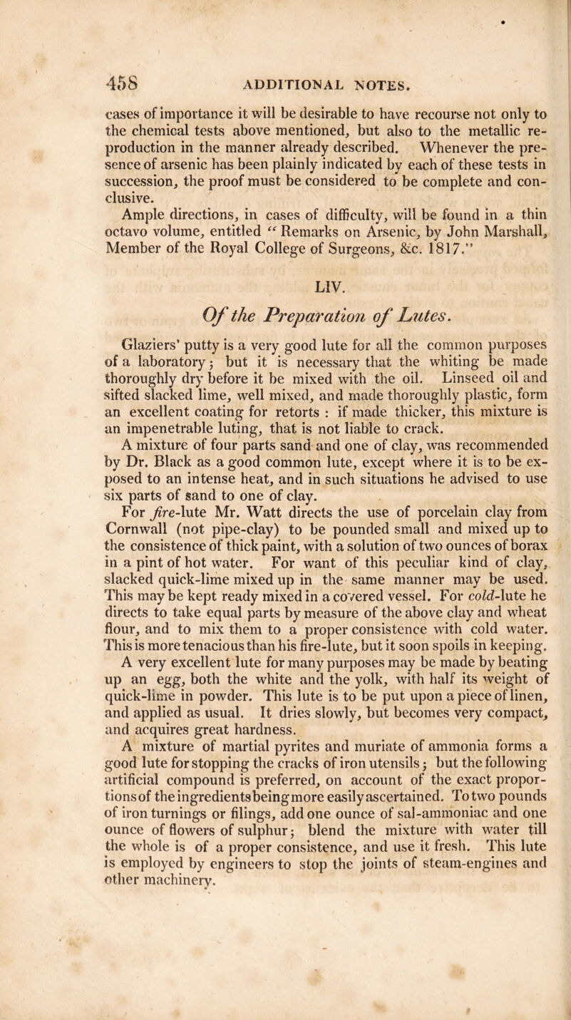 cases of importance it will be desirable to have recourse not only to the chemical tests above mentioned, but also to the metallic re¬ production in the manner already described. Whenever the pre¬ sence of arsenic has been plainly indicated by each of these tests in succession, the proof must be considered to be complete and con¬ clusive. Ample directions, in cases of difficulty, will be found in a thin octavo volume, entitled “ Remarks on Arsenic, by John Marshall, Member of the Royal College of Surgeons, &c. 1817.” LIV. Of the Preparation of Lutes. Glaziers’ putty is a very good lute for all the common purposes of a laboratory; but it is necessary tliat the whiting be made thoroughly dry before it be mixed with the oil. Linseed oil and sifted slacked lime, well mixed, and made thoroughly plastic, form an excellent coating for retorts : if made thicker, this mixture is an impenetrable luting, that is not liable to crack. A mixture of four parts sand and one of clay, was recommended by Dr. Black as a good common lute, except where it is to be ex¬ posed to an intense heat, and in such situations he advised to use six parts of sand to one of clay. For fire-lute Mr. Watt directs the use of porcelain clay from Cornwall (not pipe-clay) to be pounded small and mixed up to the consistence of thick paint, with a solution of twro ounces of borax in a pint of hot water. For want of this peculiar kind of clay, slacked quick-lime mixed up in the same manner may be used. This may be kept ready mixed in a covered vessel. For coZd-lute he directs to take equal parts by measure of the above clay and wheat flour, and to mix them to a proper consistence with cold water. This is more tenacious than his fire-lute, but it soon spoils in keeping. A very excellent lute for many purposes may be made by beating up an egg, both the white and the yolk, with half its weight of quick-lime in powder. This lute is to be put upon a piece of linen, and applied as usual. It dries slowly, but becomes very compact, and acquires great hardness. A mixture of martial pyrites and muriate of ammonia forms a good lute for stopping the cracks of iron utensils; but the following artificial compound is preferred, on account of the exact propor- tionsof theingredientsbeingmore easily ascertained. To two pounds of iron turnings or filings, add one ounce of sal-ammoniac and one ounce of flowers of sulphur ■, blend the mixture with water till the whole is of a proper consistence, and use it fresh. This lute is employed by engineers to stop the joints of steam-engines and other machinery.