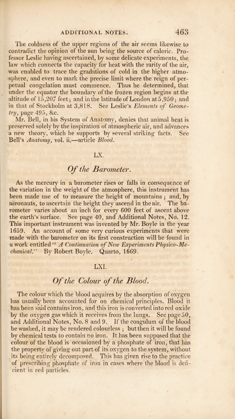 The coldness of the upper regions of the air seems likewise to contradict the opinion of the sun being the source of caloric. Pro¬ fessor Leslie having ascertained, by some delicate experiments, the law which connects the capacity for heat with the rarity of the air, was enabled to trace the gradations of cold in the higher atmo¬ sphere, and even to mark the precise limit where the reign of per¬ petual congelation must commence. Thus he determined, that under the equator the boundary of the frozen region begins at the altitude of 15,207 feet; and in the latitude of London at5,950; and in that of Stockholm at 3,818. See Leslie’s Elements of Geome¬ try, page 495, &c. Mr. Bell, in his System of Anatomy, denies that animal heat is preserved solely by the inspiration of atmospheric air, and advances a new theory, which he supports by several striking facts. See Bell’s Anatomy, vol. ii,—article Blood. LX. Of the Barometer. As the mercury in a barometer rises or falls in consequence of the variation in the weight of the atmosphere, this instrument has been made use of to measure the height of mountains ; and, by aeronauts, to ascertain the height they ascend in the air. The ba¬ rometer varies about an inch for every 600 feet of ascent above the earth’s surface. See page 40, and Additional Notes, No. 12. This important instrument was invented by Mr. Boyle in the year 1659. An account of some very curious experiments that were made with the barometer on its first construction will be found in a work entitled A Continuation of New Experiments Physico-Me- chanical.” By Robert Boyle. Quarto, 1669. • LXI. Of the Colour of the Blood. \ '• , • ♦ The colour which the blood acquires by the absorption of oxygen has usually been accounted for on chemical principles. Blood it has been said contains iron, and this iron is converted into red oxide by the oxygen gas which it receives from the lungs. See page 50, and Additional Notes, No. 8 and 9. If the coagulum of the blood be washed, it may be rendered colourless ; but then it will be found by chemical tests to contain no iron. It has been supposed that the colour of the blood is occasioned by a phosphate of iron, that has the property of giving out part of its oxygen to the system, without its being entirely decomposed. This has given rise to the practice of prescribing phosphate of iron in cases where the blood is defi¬ cient in red particles.