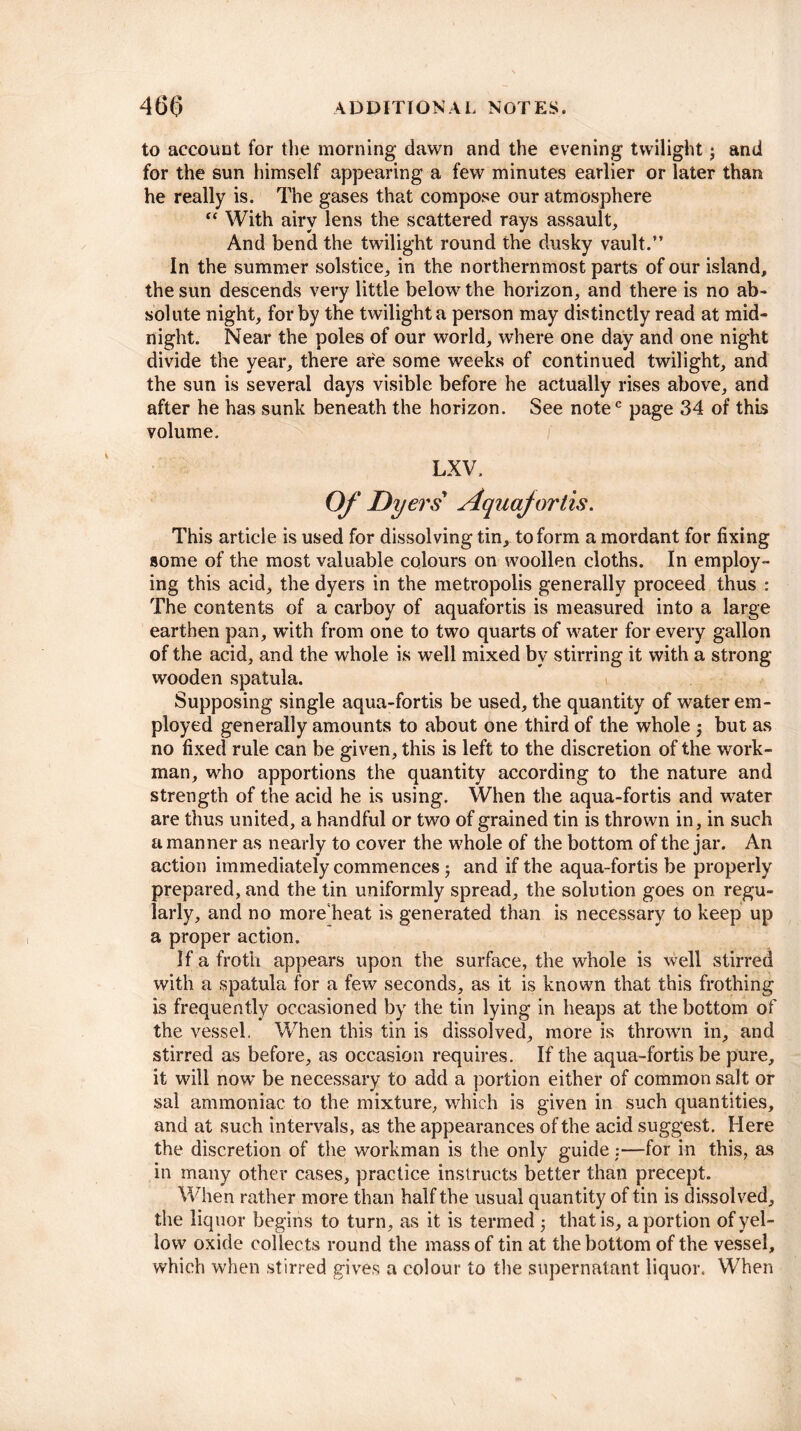 to account for the morning dawn and the evening twilight; and for the sun himself appearing a few minutes earlier or later than he really is. The gases that compose our atmosphere “ With airy lens the scattered rays assault. And bend the twilight round the dusky vault.” In the summer solstice, in the northernmost parts of our island, the sun descends very little below the horizon, and there is no ab¬ solute night, for by the twilight a person may distinctly read at mid¬ night. Near the poles of our world, where one day and one night divide the year, there are some weeks of continued twilight, and the sun is several days visible before he actually rises above, and after he has sunk beneath the horizon. See notec page 34 of this volume. LXV. Of Dyers Aquafortis. This article is used for dissolving tin, to form a mordant for fixing some of the most valuable colours on woollen cloths. In employ¬ ing this acid, the dyers in the metropolis generally proceed thus : The contents of a carboy of aquafortis is measured into a large earthen pan, with from one to two quarts of water for every gallon of the acid, and the whole is well mixed by stirring it with a strong wooden spatula. Supposing single aqua-fortis be used, the quantity of water em¬ ployed generally amounts to about one third of the whole but as no fixed rule can be given, this is left to the discretion of the work¬ man, who apportions the quantity according to the nature and strength of the acid he is using. When the aqua-fortis and water are thus united, a handful or two of grained tin is thrown in, in such a manner as nearly to cover the whole of the bottom of the jar. An action immediately commences; and if the aqua-fortis be properly prepared, and the tin uniformly spread, the solution goes on regu¬ larly, and no more heat is generated than is necessary to keep up a proper action. If a froth appears upon the surface, the whole is well stirred with a spatula for a few seconds, as it is known that this frothing is frequently occasioned by the tin lying in heaps at the bottom of the vessel. When this tin is dissolved, more is thrown in, and stirred as before, as occasion requires. If the aqua-fortis be pure, it will now be necessary to add a portion either of common salt or sal ammoniac to the mixture, which is given in such quantities, and at such intervals, as the appearances of the acid suggest. Here the discretion of the workman is the only guide :—for in this, as in many other cases, practice instructs better than precept. When rather more than half the usual quantity of tin is dissolved, the liquor begins to turn, as it is termed 5 that is, a portion of yel¬ low oxide collects round the mass of tin at the bottom of the vessel, which when stirred gives a colour to the supernatant liquor. When