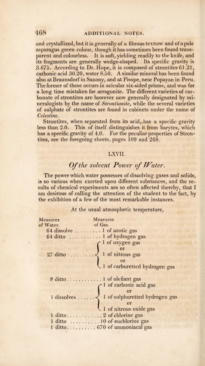 and crystallized, but it is generally of a fibrous texture and of a pale asparagus green colour, though it has sometimes been found trans¬ parent and colourless. It is soft, yielding readily to the knife, and its fragments are generally wedge-shaped. Its specific gravity is 3.675. According to Dr. Hope, it is composed of strontites 61.21, carbonic acid 30.20, water 8.50. A similar mineral has been found also atBraunsdorf in Saxony, and at Pisope, near Popayan in Peru. The former of these occurs in acicular six-sided prisms, and was for a long time mistaken for arragonite. The different varieties of car¬ bonate of strontites are however now generally designated by mi¬ neralogists by the name of Strontianite, while the several varieties of sulphate of strontites are found in cabinets under the name of Celestine. Strontites, when separated from its acid, has a specific gravity less than 2.0. This of itself distinguishes it from barytes, which has a specific gravity of 4.0. For the peculiar properties of Stron¬ tites, see the foregoing sheets, pages 109 and 268. LX VII. Of the solvent Power of IVater. The power which water possesses of dissolving gases and solids, is so various when exerted upon different substances, and the re¬ sults of chemical experiments are so often affected thereby, that I am desirous of calling the attention of the student to the fact, by the exhibition of a few of the most remarkable instances. At the usual atmospheric temperature. Measures Measures of Water. of Gas. 64 dissolve ...1 of azotic gas 64 ditto .1 of hydrogen gas 1 of oxygen gas or 27 ditto .1 of nitrous gas or 1 of earburetted hydrogen gas 8 ditto. ..1 of olefiant gas r 1 of carbonic acid gas i or 1 dissolves.< 1 of sulphuretted hydrogen gas J or \ 1 of nitrous oxide gas 1 ditto...2 of chlorine gas 1 ditto .10 of euchlorine gas 1 ditto. .. 670 of ammoniacal gas