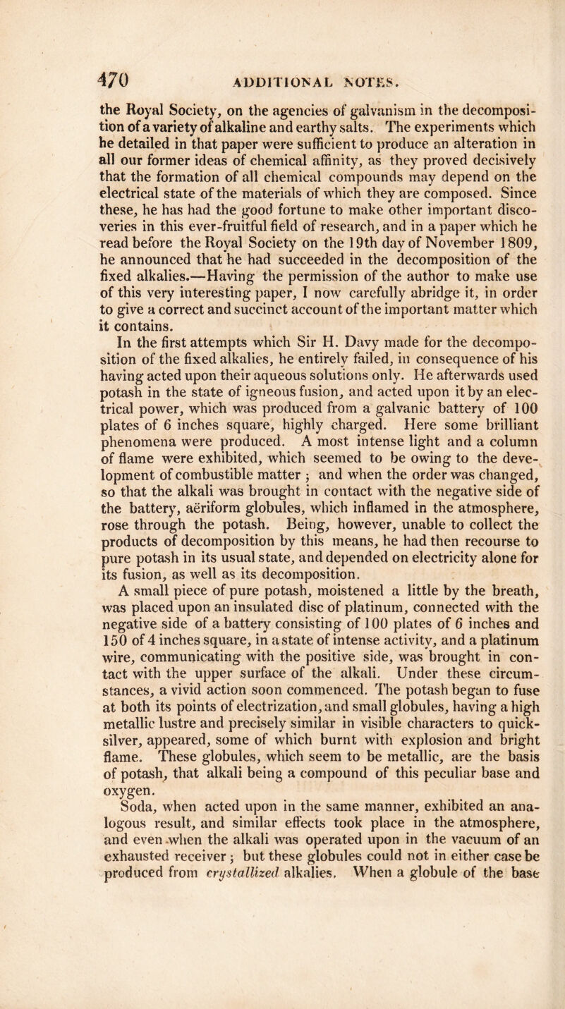 the Royal Society, on the agencies of galvanism in the decomposi¬ tion of a variety of alkaline and earthy salts. The experiments which he detailed in that paper were sufficient to produce an alteration in all our former ideas of chemical affinity, as they proved decisively that the formation of all chemical compounds may depend on the electrical state of the materials of which they are composed. Since these, he has had the good fortune to make other important disco¬ veries in this ever-fruitful field of research, and in a paper which he read before the Royal Society on the 19th day of November 1809, he announced that he had succeeded in the decomposition of the fixed alkalies.—Having the permission of the author to make use of this very interesting paper, I now carefully abridge it, in order to give a correct and succinct account of the important matter which it contains. In the first attempts which Sir H. Davy made for the decompo¬ sition of the fixed alkalies, he entirely failed, in consequence of his having acted upon their aqueous solutions only. He afterwards used potash in the state of igneous fusion, and acted upon it by an elec¬ trical power, which was produced from a galvanic battery of 100 plates of 6 inches square, highly charged. Here some brilliant phenomena were produced. A most intense light and a column of flame were exhibited, which seemed to be owing to the deve¬ lopment of combustible matter j and when the order was changed, so that the alkali was brought in contact with the negative side of the battery, aeriform globules, which inflamed in the atmosphere, rose through the potash. Being, however, unable to collect the products of decomposition by this means, he had then recourse to pure potash in its usual state, and depended on electricity alone for its fusion, as well as its decomposition. A small piece of pure potash, moistened a little by the breath, was placed upon an insulated disc of platinum, connected with the negative side of a battery consisting of 100 plates of 6 inches and 150 of 4 inches square, in a state of intense activity, and a platinum wire, communicating with the positive side, was brought in con¬ tact with the upper surface of the alkali. Under these circum¬ stances, a vivid action soon commenced. The potash began to fuse at both its points of electrization, and small globules, having a high metallic lustre and precisely similar in visible characters to quick¬ silver, appeared, some of which burnt with explosion and bright flame. These globules, which seem to be metallic, are the basis of potash, that alkali being a compound of this peculiar base and oxygen. Soda, when acted upon in the same manner, exhibited an ana¬ logous result, and similar effects took place in the atmosphere, and even .when the alkali was operated upon in the vacuum of an exhausted receiver; but these globules could not in either case be produced from crystallized alkalies. When a globule of the base