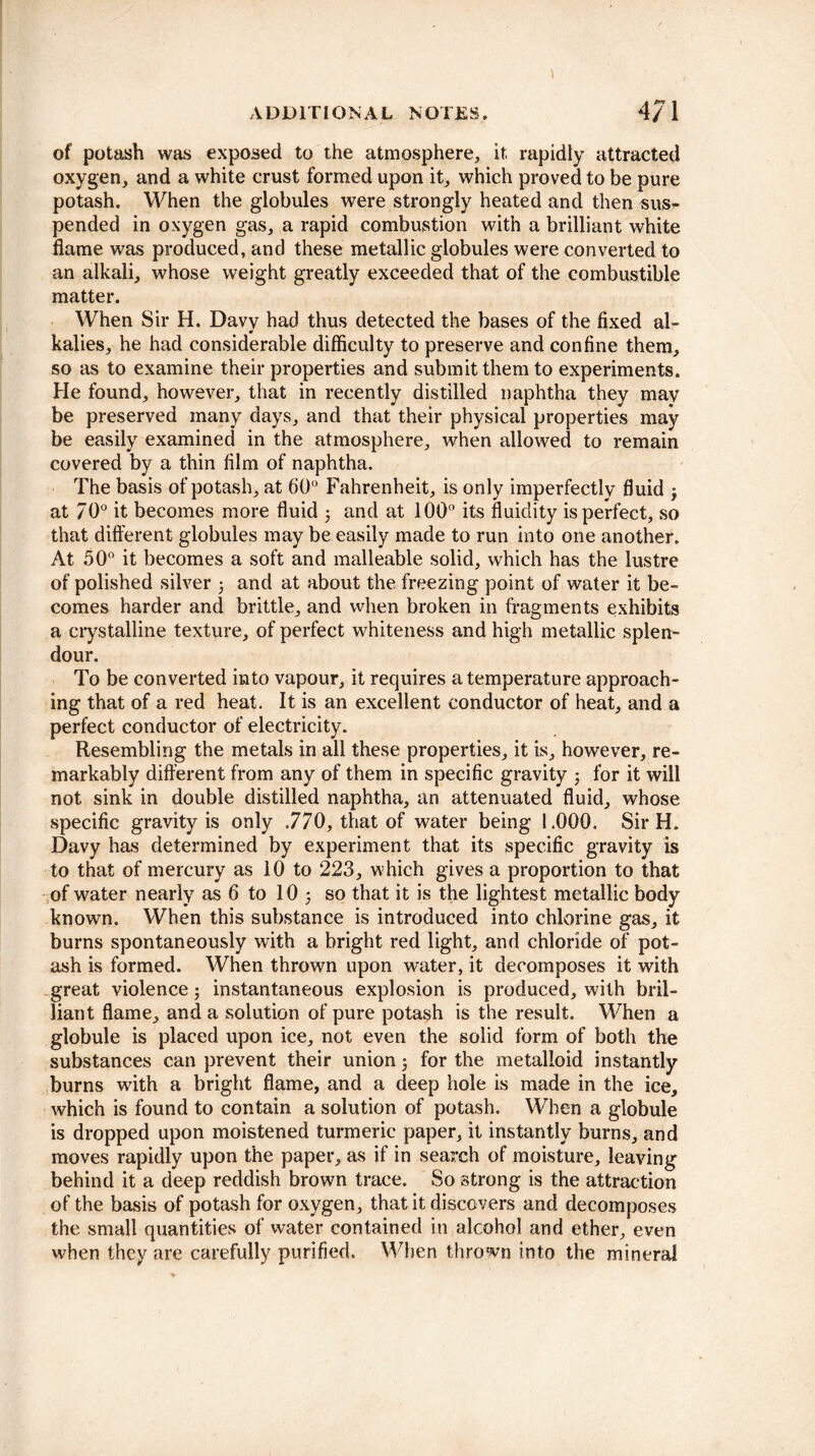 of potash was exposed to the atmosphere, it, rapidly attracted oxygen, and a white crust formed upon it, which proved to be pure potash. When the globules were strongly heated and then sus¬ pended in oxygen gas, a rapid combustion with a brilliant white flame was produced, and these metallic globules were converted to an alkali, whose weight greatly exceeded that of the combustible matter. When Sir H. Davy had thus detected the bases of the fixed al¬ kalies, he had considerable difficulty to preserve and confine them, so as to examine their properties and submit them to experiments. He found, however, that in recently distilled naphtha they may be preserved many days, and that their physical properties may be easily examined in the atmosphere, when allowed to remain covered by a thin film of naphtha. The basis of potash, at 60° Fahrenheit, is only imperfectly fluid 3 at 70° it becomes more fluid ; and at 100° its fluidity is perfect, so that different globules may be easily made to run into one another. At 50° it becomes a soft and malleable solid, which has the lustre of polished silver 5 and at about the freezing point of water it be¬ comes harder and brittle, and when broken in fragments exhibits a crystalline texture, of perfect whiteness and high metallic splen¬ dour. To be converted into vapour, it requires a temperature approach¬ ing that of a red heat. It is an excellent conductor of heat, and a perfect conductor of electricity. Resembling the metals in all these properties, it is, however, re¬ markably different from any of them in specific gravity 3 for it will not sink in double distilled naphtha, an attenuated fluid, whose specific gravity is only .770, that of water being 1.000. Sir H. Davy has determined by experiment that its specific gravity is to that of mercury as 10 to 223, which gives a proportion to that of water nearly as 6 to 10 5 so that it is the lightest metallic body known. When this substance is introduced into chlorine gas, it burns spontaneously with a bright red light, and chloride of pot¬ ash is formed. When thrown upon water, it decomposes it with great violence 5 instantaneous explosion is produced, with bril¬ liant flame, and a solution of pure potash is the result. When a globule is placed upon ice, not even the solid form of both the substances can prevent their union 3 for the metalloid instantly burns with a bright flame, and a deep hole is made in the ice, which is found to contain a solution of potash. When a globule is dropped upon moistened turmeric paper, it instantly burns, and moves rapidly upon the paper, as if in search of moisture, leaving behind it a deep reddish brown trace. So strong is the attraction of the basis of potash for oxygen, that it discovers and decomposes the small quantities of water contained in alcohol and ether, even when they are carefully purified. When thrown into the mineral