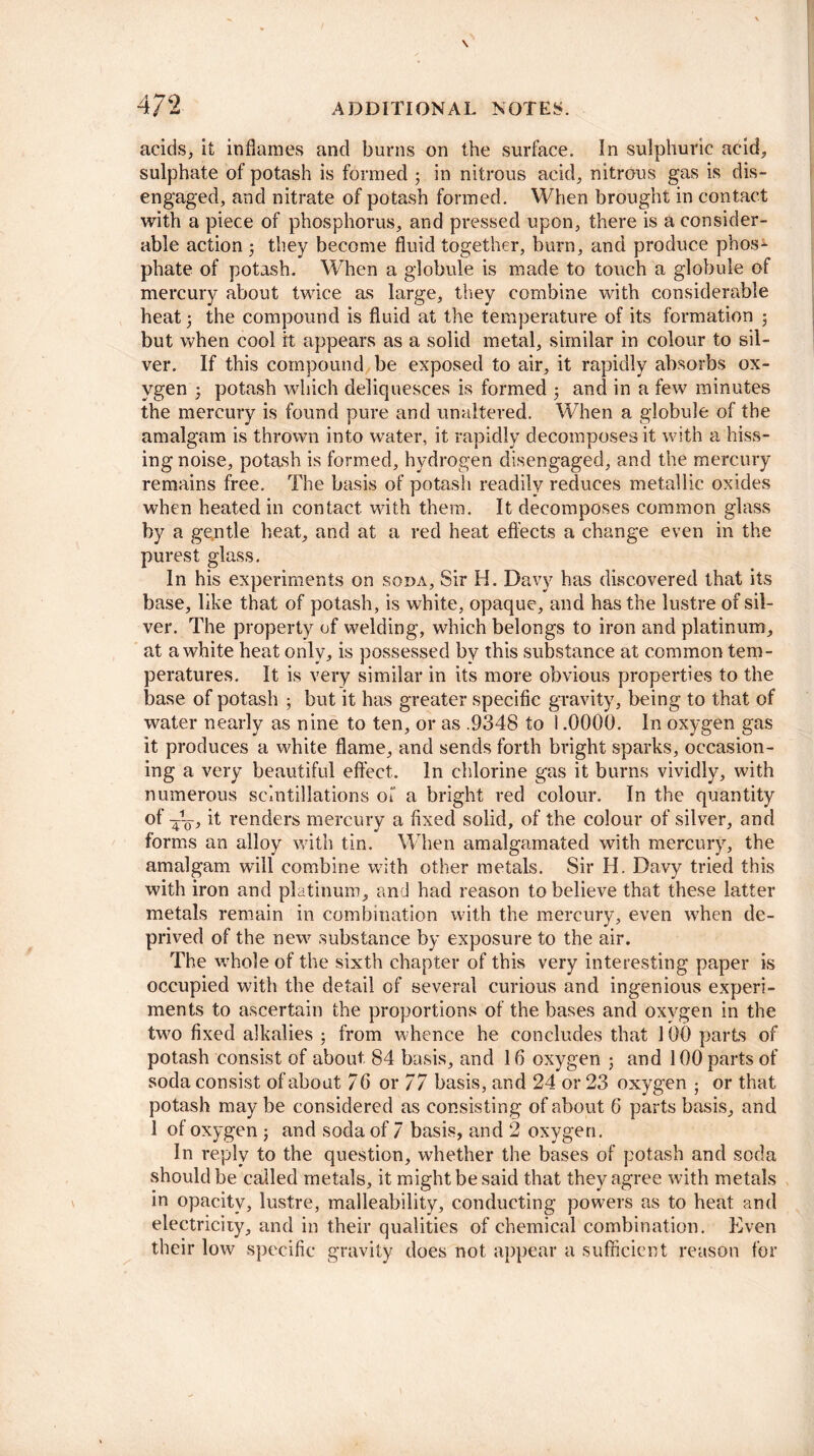 acids, it inflames and burns on the surface. In sulphuric acid, sulphate of potash is formed ; in nitrous acid, nitrous gas is dis¬ engaged, and nitrate of potash formed. When brought in contact with a piece of phosphorus, and pressed upon, there is a consider¬ able action 3 they become fluid together, burn, and produce phos¬ phate of potash. When a globule is made to touch a globule of mercury about twice as large, they combine with considerable heat 3 the compound is fluid at the temperature of its formation ; but when cool it appears as a solid metal, similar in colour to sil¬ ver. If this compound be exposed to air, it rapidly absorbs ox¬ ygen 3 potash which deliquesces is formed 3 and in a few minutes the mercury is found pure and unaltered. When a globule of the amalgam is thrown into water, it rapidly decomposes it with a hiss¬ ing noise, potash is formed, hydrogen disengaged, and the mercury remains free. The basis of potash readily reduces metallic oxides when heated in contact with them. It decomposes common glass by a gentle heat, and at a red heat effects a change even in the purest glass. In his experiments on soda, Sir H. Davy has discovered that its base, like that of potash, is white, opaque, and has the lustre of sil¬ ver. The property of welding, which belongs to iron and platinum, at a white heat only, is possessed by this substance at common tem¬ peratures. It is very similar in its more obvious properties to the base of potash 3 but it has greater specific gravity, being to that of water nearly as nine to ten, or as .9348 to 1.0000. In oxygen gas it produces a white flame, and sends forth bright sparks, occasion¬ ing a very beautiful effect. In chlorine gas it burns vividly, with numerous scintillations of a bright red colour. In the quantity of it renders mercury a fixed solid, of the colour of silver, and forms an alloy with tin. When amalgamated with mercury, the amalgam will combine with other metals. Sir H. Davy tried this with iron and platinum, and had reason to believe that these latter metals remain in combination with the mercury, even when de¬ prived of the new substance by exposure to the air. The whole of the sixth chapter of this very interesting paper is occupied with the detail of several curious and ingenious experi¬ ments to ascertain the proportions of the bases and oxygen in the two fixed alkalies 3 from whence he concludes that 100 parts of potash consist of about 84 basis, and 16 oxygen ; and 100 parts of soda consist of about 76 or 77 basis, and 24 or 23 oxygen ; or that potash may be considered as consisting of about 6 parts basis, and 1 of oxygen 3 and soda of 7 basis, and 2 oxygen. In reply to the question, whether the bases of potash and soda should be called metals, it might be said that they agree with metals in opacity, lustre, malleability, conducting powers as to heat and electricity, and in their qualities of chemical combination. Even their low specific gravity does not appear a sufficient reason for