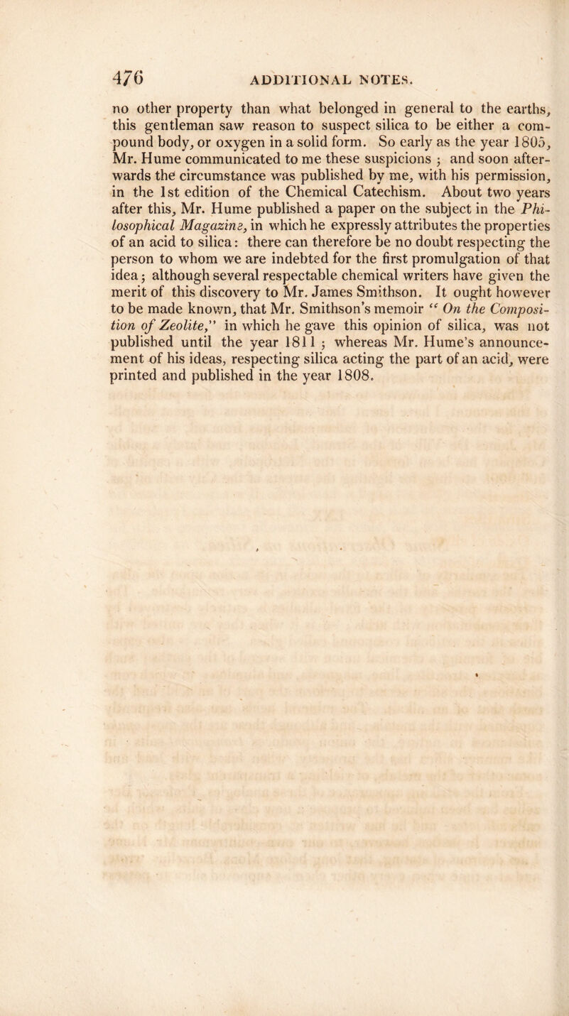 no other property than what belonged in general to the earths, this gentleman saw reason to suspect silica to be either a com¬ pound body, or oxygen in a solid form. So early as the year 1805, Mr. Hume communicated to me these suspicions j and soon after¬ wards the circumstance was published by me, with his permission, in the 1st edition of the Chemical Catechism. About two years after this, Mr. Hume published a paper on the subject in the Phi¬ losophical Magazine, in which he expressly attributes the properties of an acid to silica: there can therefore be no doubt respecting the person to whom we are indebted for the first promulgation of that idea j although several respectable chemical writers have given the merit of this discovery to Mr. James Smithson. It ought however to be made known, that Mr. Smithson’s memoir “ On the Composi¬ tion of Zeolitein which he gave this opinion of silica, was not published until the year 1811 ; whereas Mr. Hume’s announce¬ ment of his ideas, respecting silica acting the part of an acid, were printed and published in the year 1808.