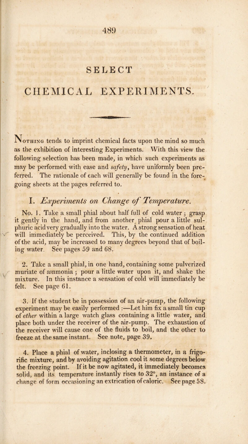 SELECT CHEMICAL EXPERIMENTS. Nothing tends to imprint chemical facts upon the mind so much as the exhibition of interesting Experiments. With this view the following selection has been made, in which such experiments as may be performed with ease and safety, have uniformly been pre¬ ferred. The rationale of each will generally be found in the fore¬ going sheets at the pages referred to. I. Experiments on Change of Temperature. No. 1. Take a small phial about half full of cold water $ grasp it gently in the hand, and from another phial pour a little sul¬ phuric acid very gradually into the water. A strong sensation of heat will immediately be perceived. This, by the continued addition of the acid, may be increased to many degrees beyond that of boil¬ ing water. See pages 59 and 68. 2. Take a small phial, in one hand, containing some pulverized muriate of ammonia ; pour a little water upon it, and shake the mixture. In this instance a sensation of cold will immediately be felt. See page 61. 3. If the student be in possession of an air-pump, the following experiment may be easily performed :•—Let him fix a small tin cup of ether within a large watch glass containing a little water, and place both under the receiver of the air-pump. The exhaustion of the receiver will cause one of the fluids to boil, and the other to freeze at the same instant. See note, page 39. 4. Place a phial of water, inclosing a thermometer, in a frigo- rific mixture, and by avoiding agitation cool it some degrees below the freezing point. If it be now agitated, it immediately becomes solid, and its temperature instantly rises to 32°, an instance of a change of form occasioning an extrication of caloric. See page 58.