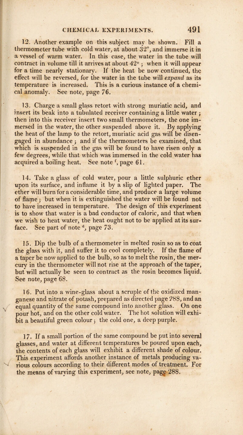 12. Another example on this subject may be shown. Fill a thermometer tube with cold water, at about 32°, and immerse it in a vessel of warm water. In this case, the water in the tube will contract in volume till it arrives at about 42° 5 when it will appear for a time nearly stationary. If the heat be now continued, the effect will be reversed, for the water in the tube will expand as its temperature is increased. This is a curious instance of a chemi¬ cal anomaly. See note, page 76. 13. Charge a small glass retort with strong muriatic acid, and insert its beak into a tubulated receiver containing a little water } then into this receiver insert two small thermometers, the one im¬ mersed in the water, the other suspended above it. By applying the heat of the lamp to the retort, muriatic acid gas will be disen¬ gaged in abundance ; and if the thermometers be examined, that which is suspended in the gas will be found to have risen only a few degrees, while that which was immersed in the cold water has acquired a boiling heat. See note f, page 61. 14. Take a glass of cold water, pour a little sulphuric ether upon its surface, and inflame it by a slip of lighted paper. The ether will burn for a considerable time, and produce a large volume of flame ; but when it is extinguished the water will be found not to have increased in temperature. The design of this experiment is to show that water is a bad conductor of caloric, and that when we wish to heat water, the heat ought not to be applied at its sur¬ face, See part of note d, page 73. 15. Dip the bulb of a thermometer in melted rosin so as to coat the glass with it, and suffer it to cool completely. If the flame of a taper be now applied to the bulb, so as to melt the rosin, the mer¬ cury in the thermometer will not rise at the approach of the taper, but will actually be seen to contract as the rosin becomes liquid. See note, page 68. 16. Put into a wine-glass about a scruple of the oxidized man¬ ganese and nitrate of potash, prepared as directed page 288, and an s equal quantity of the same compound into another glass. On one pour hot, and on the other cold water. The hot solution will exhi¬ bit a beautiful green colour j the cold one, a deep purple. 17. If a small portion of the same compound be put into several glasses, and water at different temperatures be poured upon each, the contents of each glass will exhibit a different shade of colour. This experiment affords another instance of metals producing va¬ rious colours according to their different modes of treatment. For the means of varying this experiment, see note, pag£ 288,