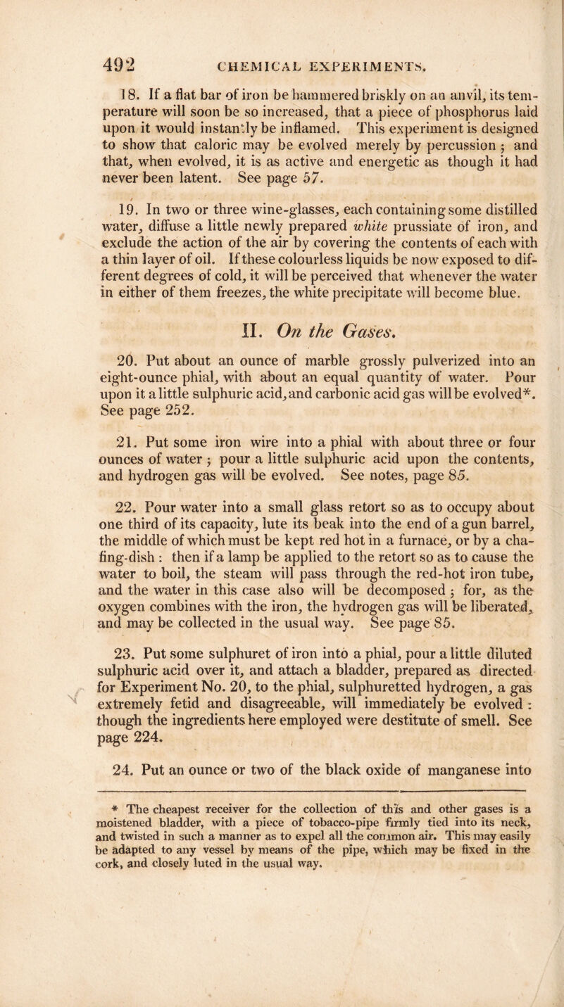 18. If a flat bar of iron be 'hammered briskly on an anvil, its tem¬ perature will soon be so increased, that a piece of phosphorus laid upon it would instantly be inflamed. This experiment is designed to show that caloric may be evolved merely by percussion ; and that, when evolved, it is as active and energetic as though it had never been latent. See page 57. / ' 19. In two or three wine-glasses, each containing some distilled water, diffuse a little newly prepared white prussiate of iron, and exclude the action of the air by covering the contents of each with a thin layer of oil. If these colourless liquids be now exposed to dif¬ ferent degrees of cold, it will be perceived that whenever the water in either of them freezes, the white precipitate will become blue. II. On the Gases. 20. Put about an ounce of marble grossly pulverized into an eight-ounce phial, with about an equal quantity of water. Pour upon it a little sulphuric acid, and carbonic acid gas will be evolved*. See page 252. 21. Put some iron wire into a phial with about three or four ounces of water j pour a little sulphuric acid upon the contents, and hydrogen gas will be evolved. See notes, page 85. v1 22. Pour water into a small glass retort so as to occupy about one third of its capacity, lute its beak into the end of a gun barrel, the middle of which must be kept red hot in a furnace, or by a cha¬ fing-dish : then if a lamp be applied to the retort so as to cause the water to boil, the steam will pass through the red-hot iron tube, and the water in this case also will be decomposed 5 for, as the oxygen combines with the iron, the hydrogen gas will be liberated, and may be collected in the usual way. See page 85. 23. Put some sulphuret of iron into a phial, pour a little diluted sulphuric acid over it, and attach a bladder, prepared as directed for Experiment No. 20, to the phial, sulphuretted hydrogen, a gas extremely fetid and disagreeable, will immediately be evolved : though the ingredients here employed were destitute of smell. See page 224. 24. Put an ounce or two of the black oxide of manganese into * The cheapest receiver for the collection of this and other gases is a moistened bladder, with a piece of tobacco-pipe firmly tied into its neck, and twisted in such a manner as to expel all the common air. This may easily be adapted to any vessel by means of the pipe, winch may be fixed in the cork, and closely luted in the usual way.