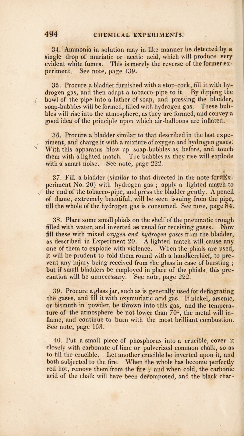 34. Ammonia in solution may in like manner be detected by a single drop of muriatic or acetic acid, which will produce very evident white fumes. This is merely the reverse of the former ex¬ periment. See note, page 139. 35. Procure a bladder furnished with a stop-cock, fill it with hy¬ drogen gas, and then adapt a tobacco-pipe to it. By dipping the g bowl of the pipe into a lather of soap, and pressing the bladder, soap-bubbles will be formed, filled with hydrogen gas. These bub¬ bles will rise into the atmosphere, as they are formed, and convey a good idea of the principle upon which air-balloons are inflated. 36. Procure a bladder similar to that described in the last expe¬ riment, and charge it with a mixture of oxygen and hydrogen gases. With this apparatus blow up soap-bubbles as before, and touch them with alighted match. The bubbles as they rise will explode with a smart noise. See note, page 222. is* 37. Fill a bladder (similar to that directed in the note for Ex¬ periment No. 20) with hydrogen gas • apply a lighted ma^ch to s the end of the tobacco-pipe, and press the bladder gently. A pencil of flame, extremely beautiful, will be seen issuing from the pipe, till the whole of the hydrogen gas is consumed. See note, page 84. 38. Place some small phials on the shelf of the pneumatic trough filled with water, and inverted as usual for receiving gases. Now fill these with mixed oxygen and hydrogen gases from the bladder, as described in Experiment 20. A lighted match will cause any one of them to explode with violence. When the phials are used, it will be prudent to fold them round with a handkerchief, to pre¬ vent any injury being received from the glass in case of bursting j but if small bladders be employed in place of the phials^ this pre¬ caution will be unnecessary. See note, page 222. 39. Procure a glass jar, such as is generally used for deflagrating the gases, and fill it with oxymuriatic acid gas. If nickel, arsenic, or bismuth in powder, be thrown into this gas, and the tempera¬ ture of the atmosphere be not lower than 70°, the metal will in¬ flame, and continue to burn with the most brilliant combustion. See note, page 153. 40. Put a small piece of phosphorus into a crucible, cover it closely with carbonate of lime or pulverized common chalk, so as to fill the crucible. Let another crucible be inverted upon it, and both subjected to the fire. When the whole has become perfectly red hot, remove them from the fire ; and when cold, the carbonic acid of the chalk will have been decomposed, and the black char-