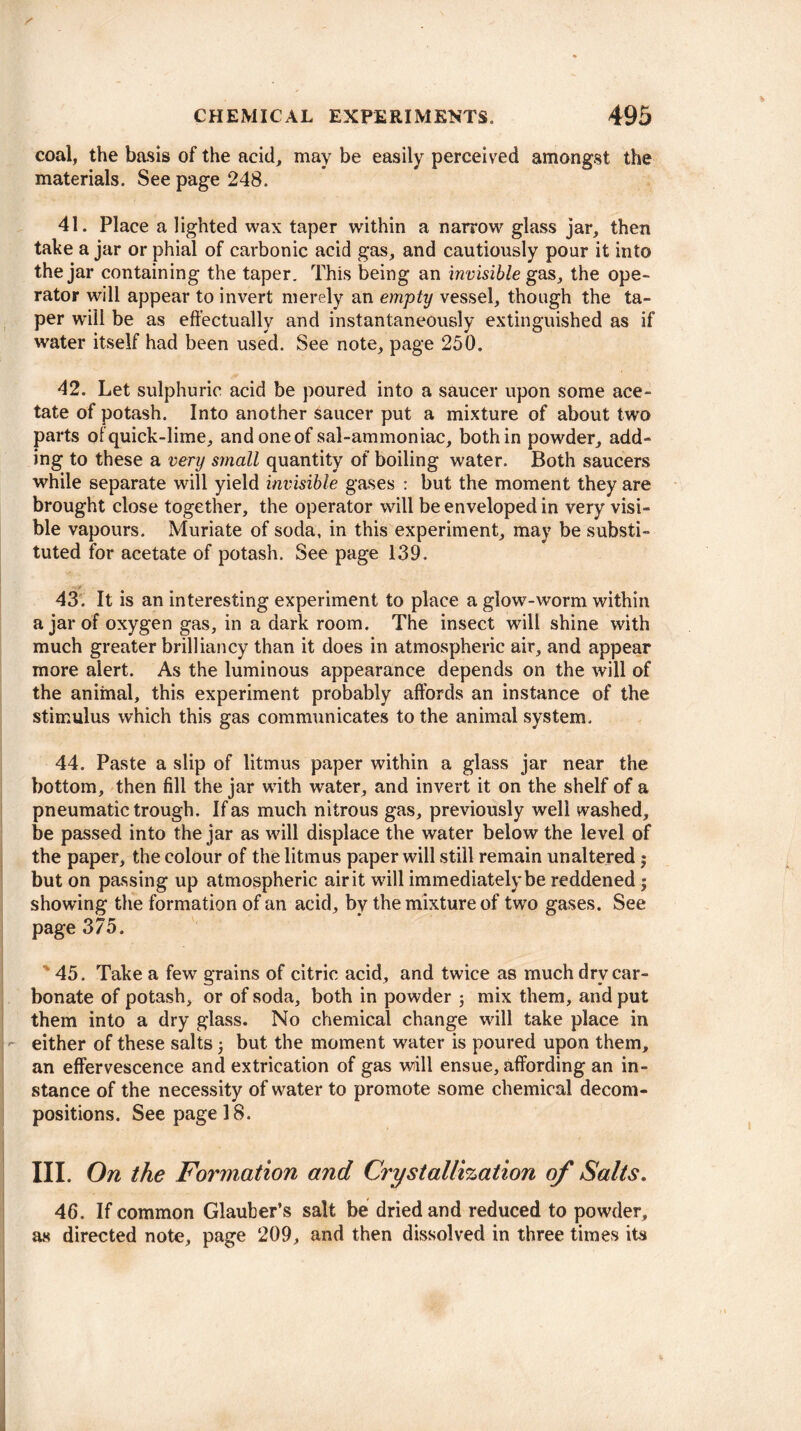 coal, the basis of the acid, may be easily perceived amongst the materials. See page 248. 41. Place a lighted wax taper within a narrow glass jar, then take a jar or phial of carbonic acid gas, and cautiously pour it into the jar containing the taper. This being an invisible gas, the ope¬ rator will appear to invert merely an empty vessel, though the ta¬ per will be as effectually and instantaneously extinguished as if water itself had been used. See note, page 250. 42. Let sulphuric acid be poured into a saucer upon some ace¬ tate of potash. Into another Saucer put a mixture of about two parts of quick-lime, and one of sal-ammoniac, both in powder, add¬ ing to these a very small quantity of boiling water. Both saucers while separate will yield invisible gases : but the moment they are brought close together, the operator will be enveloped in very visi¬ ble vapours. Muriate of soda, in this experiment, may be substi¬ tuted for acetate of potash. See page 139. ~ V 43. It is an interesting experiment to place a glow-worm within a jar of oxygen gas, in a dark room. The insect will shine with much greater brilliancy than it does in atmospheric air, and appear more alert. As the luminous appearance depends on the will of the animal, this experiment probably affords an instance of the stimulus which this gas communicates to the animal system. 44. Paste a slip of litmus paper within a glass jar near the bottom, then fill the jar with water, and invert it on the shelf of a pneumatic trough. If as much nitrous gas, previously well washed, be passed into the jar as will displace the water below the level of the paper, the colour of the litmus paper will still remain unaltered $ but on passing up atmospheric air it will immediately be reddened; showing the formation of an acid, by the mixture of two gases. See page 375. 45. Take a few grains of citric acid, and twice as much dry car¬ bonate of potash, or of soda, both in powder j mix them, and put them into a dry glass. No chemical change wall take place in either of these salts but the moment water is poured upon them, an effervescence and extrication of gas will ensue, affording an in¬ stance of the necessity of water to promote some chemical decom¬ positions. See page 18. III. On the Formation and Crystallization of Salts. 46. If common Glauber’s salt be dried and reduced to powder, as directed note, page 209, and then dissolved in three times its