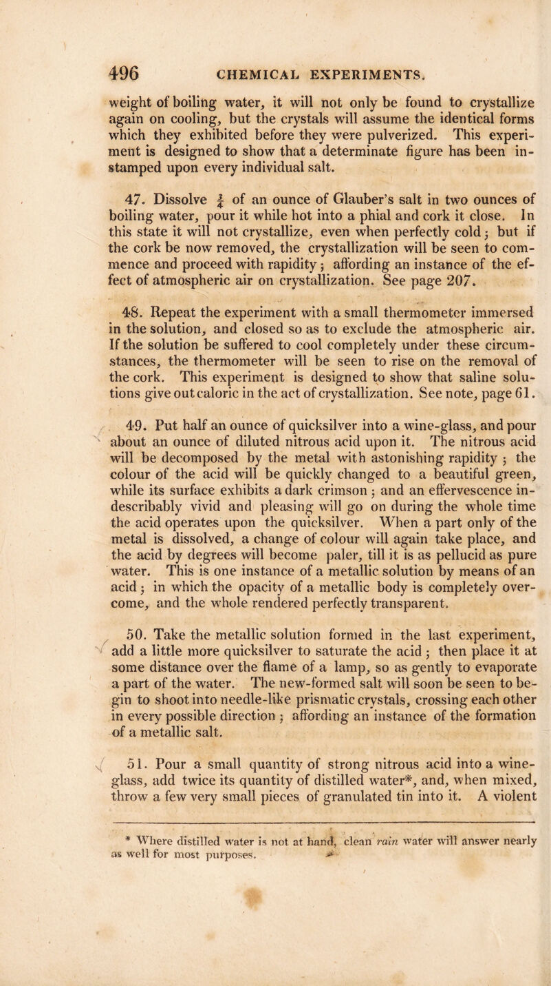 weight of boiling water, it will not only be found to crystallize again on cooling, but the crystals will assume the identical forms which they exhibited before they were pulverized. This experi¬ ment is designed to show that a determinate figure has been in- stamped upon every individual salt. 47. Dissolve f of an ounce of Glauber’s salt in two ounces of boiling water, pour it while hot into a phial and cork it close. In this state it will not crystallize, even when perfectly cold 3 but if the cork be now removed, the crystallization will be seen to com¬ mence and proceed with rapidity3 affording an instance of the ef¬ fect of atmospheric air on crystallization. See page 207. 48. Repeat the experiment with a small thermometer immersed in the solution, and closed so as to exclude the atmospheric air. If the solution be suffered to cool completely under these circum¬ stances, the thermometer will be seen to rise on the removal of the cork. This experiment is designed to show that saline solu¬ tions give out caloric in the act of crystallization. See note, page 61. 49. Put half an ounce of quicksilver into a wine-glass, and pour about an ounce of diluted nitrous acid upon it. The nitrous acid will be decomposed by the metal with astonishing rapidity 3 the colour of the acid will be quickly changed to a beautiful green, while its surface exhibits a dark crimson 3 and an effervescence in¬ describably vivid and pleasing will go on during the whole time the acid operates upon the quicksilver. When a part only of the metal is dissolved, a change of colour will again take place, and the acid by degrees will become paler, till it is as pellucid as pure water. This is one instance of a metallic solution by means of an acid 3 in which the opacity of a metallic body is completely over¬ come, and the whole rendered perfectly transparent. 50. Take the metallic solution formed in the last experiment, add a little more quicksilver to saturate the acid 3 then place it at some distance over the flame of a lamp, so as gently to evaporate a part of the water. The new-formed salt will soon be seen to be¬ gin to shoot into needle-like prismatic crystals, crossing each other in every possible direction 3 affording an instance of the formation of a metallic salt. 51. Pour a small quantity of strong nitrous acid into a wine¬ glass, add twice its quantity of distilled water*, and, when mixed, throw a few very small pieces of granulated tin into it. A violent * Where distilled water is not at hand, clean rain water will answer nearly as well for most purposes. >»’