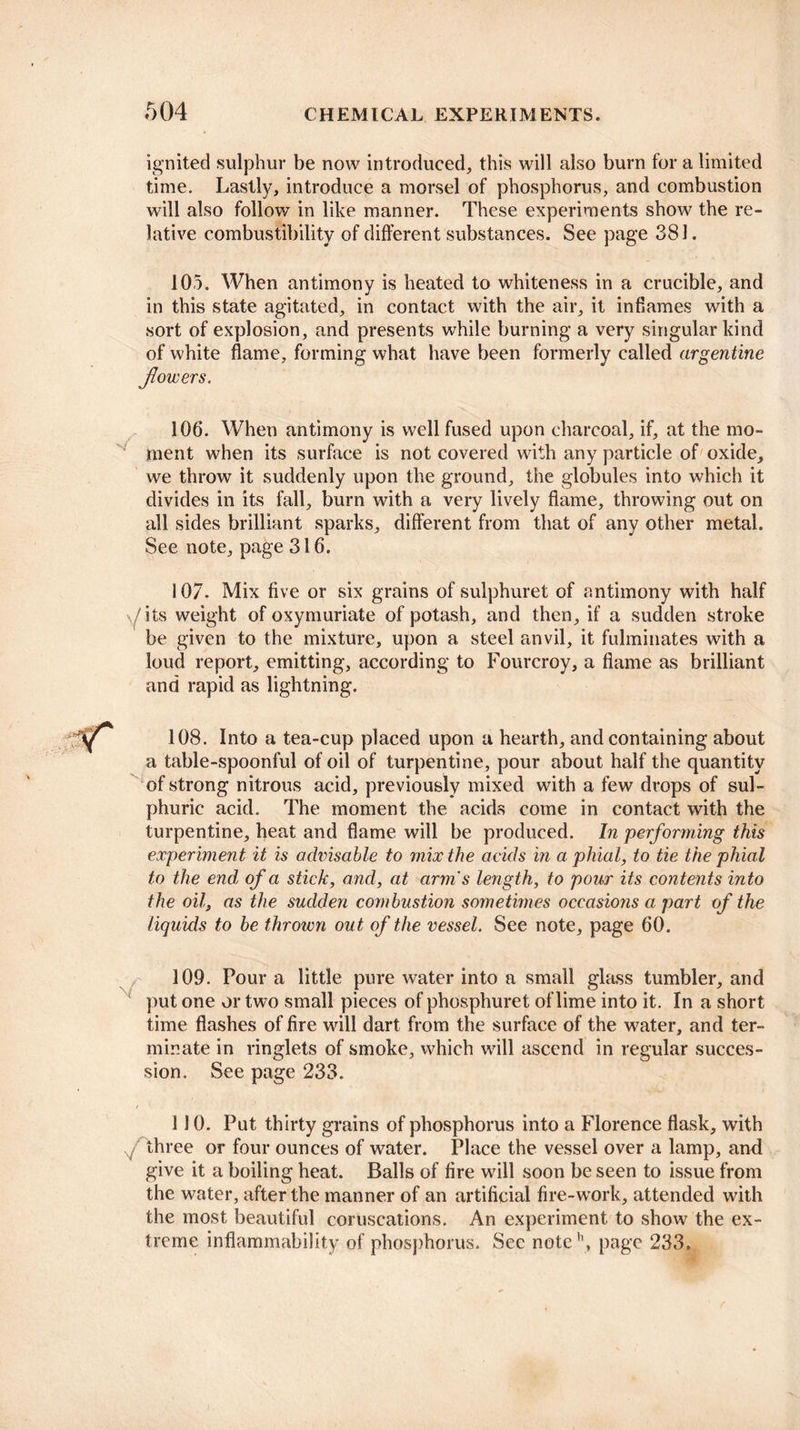 ignited sulphur be now introduced, this will also burn for a limited time. Lastly, introduce a morsel of phosphorus, and combustion will also follow in like manner. These experiments show the re¬ lative combustibility of different substances. See page 381. 105. When antimony is heated to whiteness in a crucible, and in this state agitated, in contact with the air, it inflames with a sort of explosion, and presents while burning a very singular kind of white flame, forming what have been formerly called argentine flowers. 106. When antimony is well fused upon charcoal, if, at the mo¬ ment when its surface is not covered with any particle of oxide, we throw it suddenly upon the ground, the globules into which it divides in its fall, burn with a very lively flame, throwing out on all sides brilliant sparks, different from that of any other metal. See note, page 316. 107. Mix five or six grains of sulphuret of antimony with half \/ its weight of oxymuriate of potash, and then, if a sudden stroke be given to the mixture, upon a steel anvil, it fulminates with a loud report, emitting, according to Fourcroy, a flame as brilliant and rapid as lightning. 108. Into a tea-cup placed upon a hearth, and containing about a table-spoonful of oil of turpentine, pour about half the quantity of strong nitrous acid, previously mixed with a few drops of sul¬ phuric acid. The moment the acids come in contact with the turpentine, heat and flame will be produced. In performing this experiment it is advisable to mix the acids in a phial, to tie the phial to the end, of a stick, and, at arm's length, to pour its contents into the oil, as the sudden combustion sometimes occasions a part of the liquids to be thrown out of the vessel. See note, page 60. 109. Pour a little pure water into a small glass tumbler, and put one or two small pieces of phosphuret of lime into it. In a short time flashes of fire will dart from the surface of the water, and ter¬ minate in ringlets of smoke, which will ascend in regular succes¬ sion. See page 233. / 110. Put thirty grains of phosphorus into a Florence flask, with f three or four ounces of water. Place the vessel over a lamp, and give it a boiling heat. Balls of fire will soon be seen to issue from the water, after the manner of an artificial fire-work, attended with the most beautiful coruscations. An experiment to show the ex¬ treme inflammability of phosphorus. Sec notch, page 233.