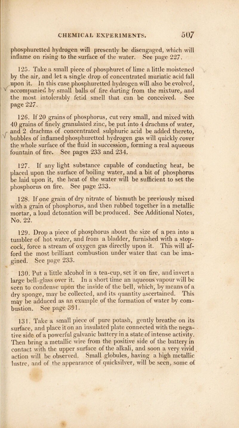 phosphuretted hydrogen will presently be disengaged, which will inflame on rising to the surface of the water. See page 227. i 125. Take a small piece of phosphuret of lime a little moistened by the air, and let a single drop of concentrated muriatic acid fall upon it. In this case phosphuretted hydrogen will also be evolved, • accompanied by small balls of fire darting from the mixture, and the most intolerably fetid smell that can be conceived. See page 227. v 126. If 20 grains of phosphorus, cut very small, and mixed with 40 grains of finely granulated zinc, be put into 4 drachms of water, and 2 drachms of concentrated sulphuric acid be added thereto, bubbles of inflamed phosphuretted hydrogen gas will quickly cover the whole surface of the fluid in succession, forming a real aqueous fountain of fire. See pages 233 and 234. 127. If any light substance capable of conducting heat, be placed upon the surface of boiling water, and a bit of phosphorus be laid upon it, the heat of the water will be sufficient to set the phosphorus on fire. See page 233. \ 128. If one grain of dry nitrate of bismuth be previously mixed with a grain of phosphorus, and then rubbed together in a metallic mortar, a loud detonation will be produced. See Additional Notes, No. 22. 129. Drop a piece of phosphorus about the size of a pea into a tumbler of hot water, and from a bladder, furnished with a stop¬ cock, force a stream of oxygen gas directly upon it. This will af¬ ford the most brilliant combustion under water that can be ima¬ gined. See page 233. 130. Put a little alcohol in a tea-cup, set it on fire, and invert a large bell-glass over it. In a short time an aqueous vapour will be seen to condense upon the inside of the bell, which, by means of a dry sponge, may be collected, and its quantity ascertained. This may be adduced as an example of the formation of water by com¬ bustion. See page 391. 131. Take a small piece of pure potash, gently breathe on its surface, and place it on an insulated plate connected with the nega¬ tive side of a powerful galvanic battery in a state of intense activity. Then bring a metallic wire from the positive side of the battery in contact with the upper surface of the alkali, and soon a very vivid action will be observed. Small globules, having a high metallic lustre, and of the appearance of quicksilver, will be seen, some of