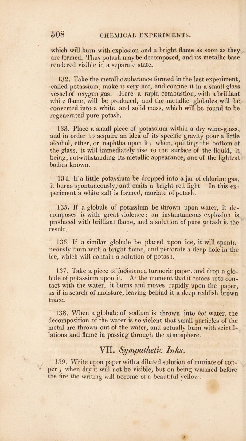 which wili burn with explosion and a bright flame as soon as they are formed. Thus potash maybe decomposed, and its metallic base rendered visible in a separate state. 132. Take the metallic substance formed in the last experiment, called potassium, make it very hot, and confine it in a small glass vessel of oxygen gas. Here a rapid combustion, with a brilliant white flame, will be produced, and the metallic globules will be converted into a white and solid mass, which will be found to be regenerated pure potash. 133. Place a small piece of potassium within a dry wine-glass, and in order to acquire an idea of its specific gravity pour a little alcohol, ether, or naphtha upon it 3 when, quitting the bottom of the glass, it will immediately rise to the surface of the liquid, it being, notwithstanding its metallic appearance, one of the lightest bodies known. 134. If a little potassium be dropped into ajar of chlorine gas, it burns spontaneously, and emits a bright red light. In this ex¬ periment a white salt is formed, muriate of potash. 135. If a globule of potassium be thrown upon water, it de¬ composes it with great violence: an instantaneous explosion is produced with brilliant flame, and a solution of pure potash is the result. 130. If a similar globule be placed upon ice, it will sponta¬ neously burn with a bright flame, and perforate a deep hole in the ice, which will contain a solution of potash. 137. Take a piece of moistened turmeric paper, and drop a glo¬ bule of potassium upon it. At the moment that it comes into con¬ tact with the water, it burns and moves rapidly upon the paper, as if in search of moisture, leaving behind it a deep reddish brown trace. < 138. When a globule of sodium is thrown into hot water, the decomposition of the water is so violent that small particles of the metal are thrown out of the water, and actually burn with scintil¬ lations and flame in passing through the atmosphere. VII. Sympathetic Inks. 139. Write upon paper with a diluted solution of muriate of cop¬ per 3 when dry it will not be visible, but on being warmed before the fire the writing will become of a beautiful yellow. t