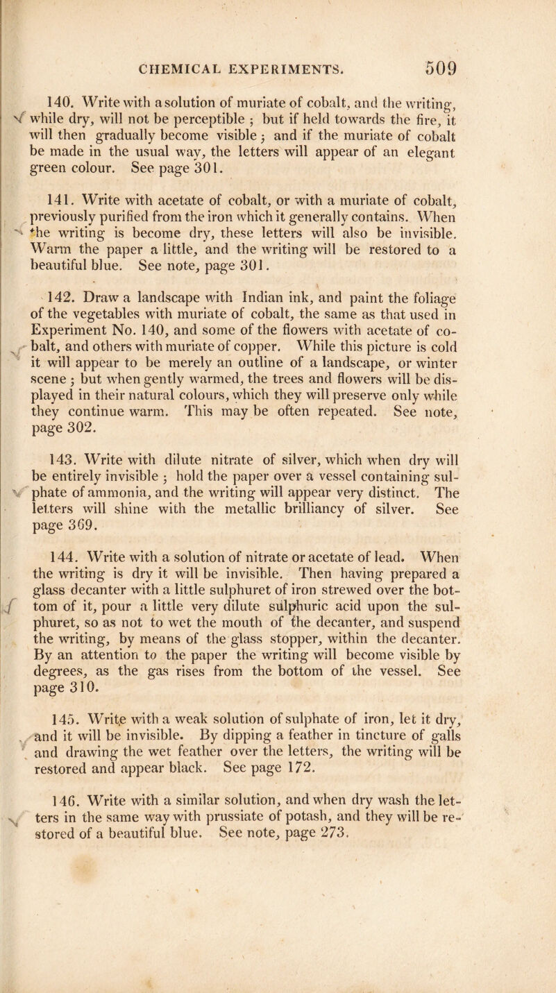 140. Write with a solution of muriate of cobalt, and the writing, V while dry, will not be perceptible ; but if held towards the fire, it will then gradually become visible 5 and if the muriate of cobalt be made in the usual way, the letters will appear of an elegant green colour. See page 301. 141. Write with acetate of cobalt, or with a muriate of cobalt, previously purified from the iron which it generally contains. When *he writing is become dry, these letters will also be invisible. Warm the paper a little, and the writing will be restored to a beautiful blue. See note, page 301. 142. Draw a landscape with Indian ink, and paint the foliage of the vegetables with muriate of cobalt, the same as that used in Experiment No. 140, and some of the flowers with acetate of co¬ balt, and others with muriate of copper. While this picture is cold it will appear to be merely an outline of a landscape, or winter scene 5 but when gently warmed, the trees and flowers will be dis¬ played in their natural colours, which they will preserve only while they continue warm. This may be often repeated. See note, page 302. 143. Write with dilute nitrate of silver, which when dry will be entirely invisible 5 hold the paper over a vessel containing sul- \ phate of ammonia, and the writing will appear very distinct. The letters will shine with the metallic brilliancy of silver. See page 369. 144. Write with a solution of nitrate or acetate of lead. When the writing is dry it will be invisible. Then having prepared a glass decanter with a little sulphuret of iron strewed over the bot- ./ tom of it, pour a little very dilute siilphuric acid upon the sul¬ phuret, so as not to wet the mouth of the decanter, and suspend the writing, by means of the glass stopper, within the decanter. By an attention to the paper the writing will become visible by degrees, as the gas rises from the bottom of the vessel. See page 310. 145. Writ.e with a weak solution of sulphate of iron, let it dry, and it will be invisible. By dipping a feather in tincture of galls and drawing the wet feather over the letters, the writing will be restored and appear black. See page 172. 146. Write with a similar solution, and when dry wash the let¬ ters in the same way with prussiate of potash, and they will be re¬ stored of a beautiful blue. See note, page 273.