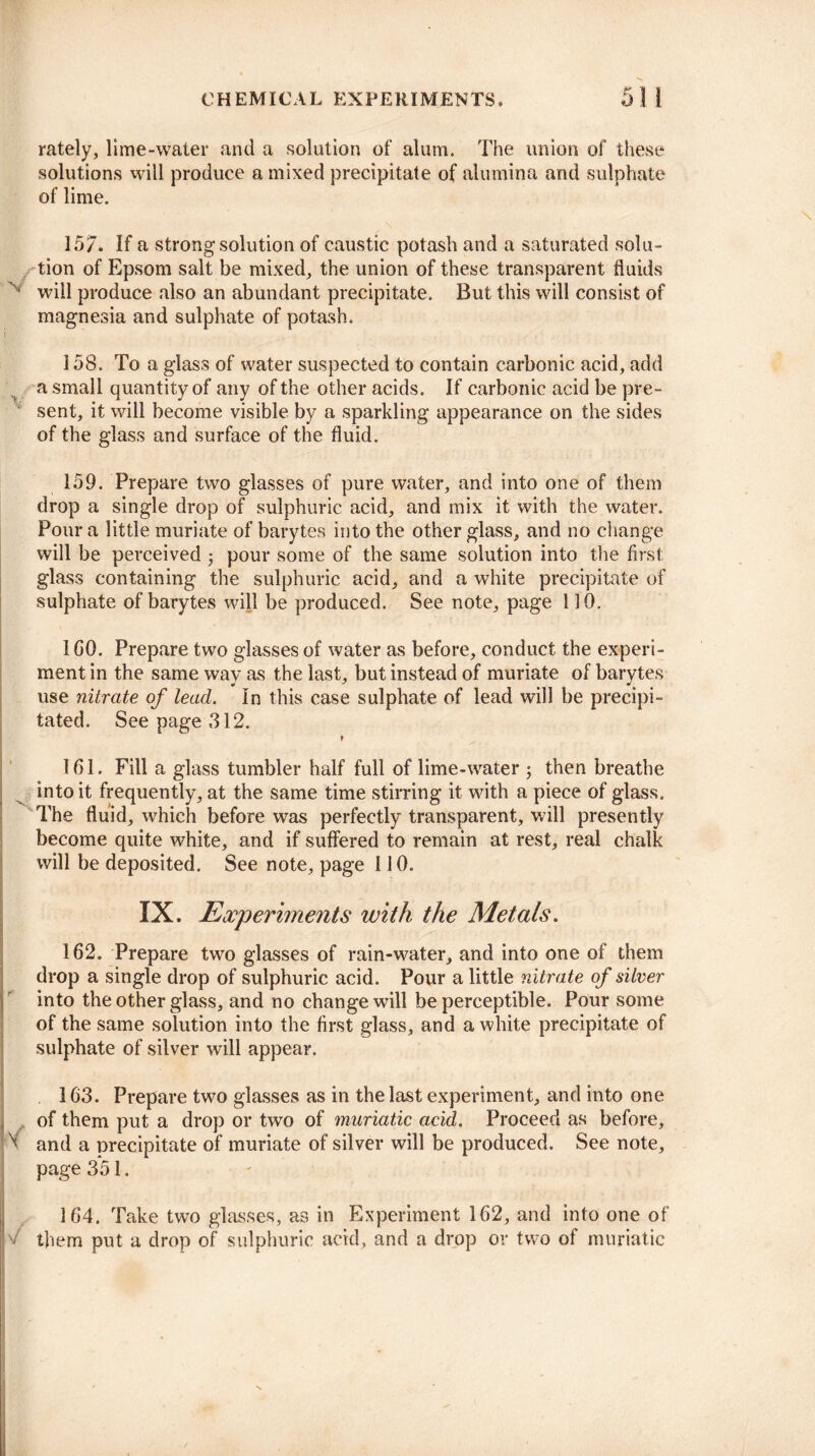 rately, lime-water and a solution of alum. The union of these solutions will produce a mixed precipitate of alumina and sulphate of lime. 157. If a strong solution of caustic potash and a saturated solu¬ tion of Epsom salt be mixed, the union of these transparent fluids N will produce also an abundant precipitate. But this will consist of magnesia and sulphate of potash. 158. To a glass of water suspected to contain carbonic acid, add a small quantity of any of the other acids. If carbonic acid be pre¬ sent, it will become visible by a sparkling appearance on the sides of the glass and surface of the fluid. 159. Prepare two glasses of pure water, and into one of them drop a single drop of sulphuric acid, and mix it with the water. Pour a little muriate of barytes into the other glass, and no change will be perceived ; pour some of the same solution into the first glass containing the sulphuric acid, and a white precipitate of sulphate of barytes will be produced. See note, page 110. 1 GO. Prepare two glasses of water as before, conduct the experi¬ ment in the same way as the last, but instead of muriate of barytes use nitrate of lead. In this case sulphate of lead will be precipi¬ tated. See page 312. 161. Fill a glass tumbler half full of lime-water ; then breathe into it frequently, at the same time stirring it with a piece of glass. The fluid, which before was perfectly transparent, will presently become quite white, and if suffered to remain at rest, real chalk will be deposited. See note, page 110. IX. Experiments with the Metals. 162. Prepare two glasses of rain-water, and into one of them drop a single drop of sulphuric acid. Pour a little nitrate of silver into the other glass, and no change will be perceptible. Pour some of the same solution into the first glass, and a white precipitate of sulphate of silver will appear. 163. Prepare two glasses as in the last experiment, and into one of them put a drop or two of muriatic acid. Proceed as before, ^ and a precipitate of muriate of silver will be produced. See note, page 351. 164. Take two glasses, as in Experiment 162, and into one of >/ them put a drop of sulphuric acid, and a drop or two of muriatic