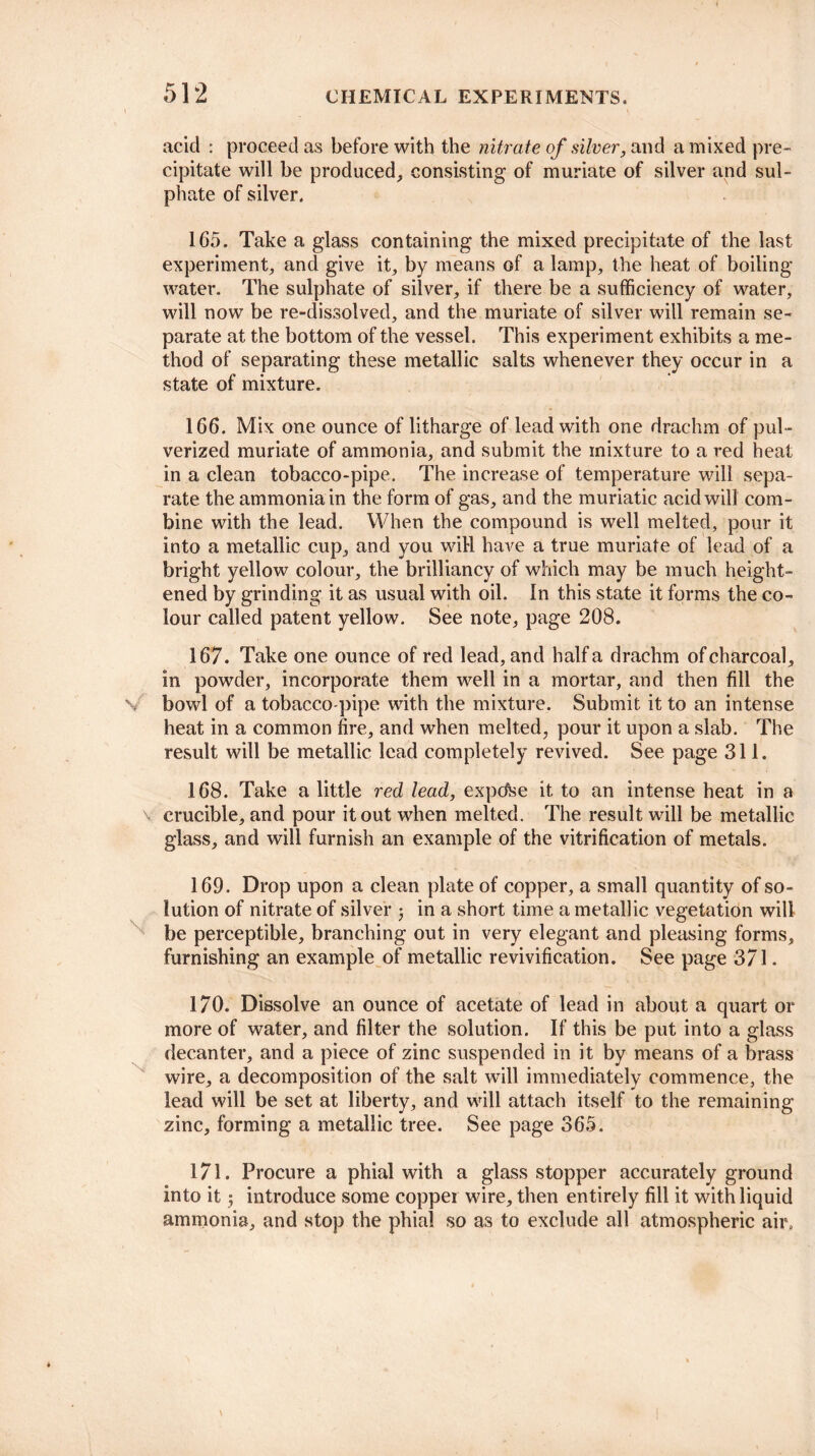 acid : proceed as before with the nitrate of silver, and a mixed pre¬ cipitate will be produced, consisting of muriate of silver and sul¬ phate of silver. 165. Take a glass containing the mixed precipitate of the last experiment, and give it, by means of a lamp, the heat of boiling- water. The sulphate of silver, if there be a sufficiency of water, will now be re-dissolved, and the muriate of silver will remain se¬ parate at the bottom of the vessel. This experiment exhibits a me¬ thod of separating these metallic salts whenever they occur in a state of mixture. 166. Mix one ounce of litharge of lead with one drachm of pul¬ verized muriate of ammonia, and submit the mixture to a red heat in a clean tobacco-pipe. The increase of temperature will sepa¬ rate the ammonia in the form of gas, and the muriatic acid will com¬ bine with the lead. When the compound is well melted, pour it into a metallic cup, and you will have a true muriate of lead of a bright yellow colour, the brilliancy of which may be much height¬ ened by grinding it as usual with oil. In this state it forms the co¬ lour called patent yellow. See note, page 208. 167. Take one ounce of red lead, and half a drachm of charcoal, in powder, incorporate them well in a mortar, and then fill the V bowl of a tobacco-pipe with the mixture. Submit it to an intense heat in a common fire, and when melted, pour it upon a slab. The result will be metallic lead completely revived. See page 311. 168. Take a little red lead, expcfee it to an intense heat in a v crucible, and pour it out when melted. The result will be metallic glass, and will furnish an example of the vitrification of metals. 169. Drop upon a clean plate of copper, a small quantity of so¬ lution of nitrate of silver 3 in a short time a metallic vegetation will be perceptible, branching out in very elegant and pleasing forms, furnishing an example of metallic revivification. See page 371. 170. Dissolve an ounce of acetate of lead in about a quart or more of water, and filter the solution. If this be put into a glass decanter, and a piece of zinc suspended in it by means of a brass wire, a decomposition of the salt will immediately commence, the lead will be set at liberty, and will attach itself to the remaining zinc, forming a metallic tree. See page 365. 171. Procure a phial with a glass stopper accurately ground into it 3 introduce some copper wire, then entirely fill it with liquid ammonia, and stop the phial so as to exclude all atmospheric air.