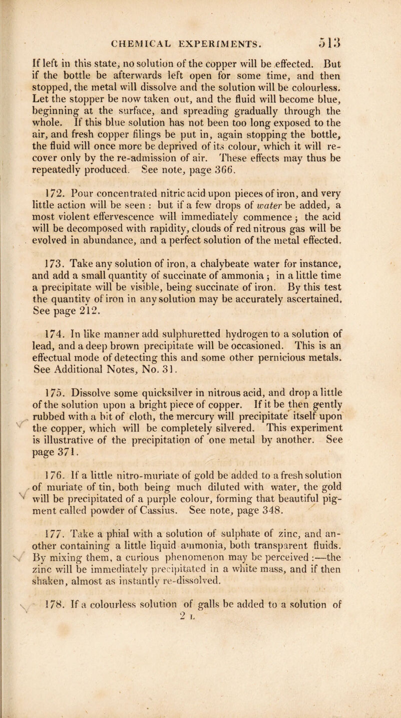 If left in this state, no solution of the copper will be effected. But if the bottle be afterwards left open for some time, and then stopped, the metal will dissolve and the solution will be colourless. Let the stopper be now taken out, and the fluid will become blue, beginning at the surface, and spreading gradually through the whole. If this blue solution has not been too long exposed to the air, and fresh copper filings be put in, again stopping the bottle, the fluid will once more be deprived of its colour, which it will re¬ cover only by the re-admission of air. These effects may thus be repeatedly produced. See note, page 366. 172. Pour concentrated nitric acid upon pieces of iron, and very little action will be seen : but if a few drops of water be added, a most violent effervescence will immediately commence; the acid will be decomposed with rapidity, clouds of red nitrous gas will be evolved in abundance, and a perfect solution of the metal effected. 173. Take any solution of iron, a chalybeate water for instance, and add a small quantity of succinate of ammonia j in a little time a precipitate will be visible, being succinate of iron. By this test the quantity of iron in any solution may be accurately ascertained. See page 212. 174. In like manner add sulphuretted hydrogen to a solution of lead, and a deep brown precipitate will be occasioned. This is an effectual mode of detecting this and some other pernicious metals. See Additional Notes, No, 31. 175. Dissolve some quicksilver in nitrous acid, and drop a little of the solution upon a bright piece of copper. If it be then gently rubbed with a bit of cloth, the mercury will precipitate itself upon the copper, which will be completely silvered. This experiment is illustrative of the precipitation of one metal by another. See page 371. 176. If a little nitro-muriate of gold be added to a fresh solution of muriate of tin, both being much diluted with water, the gold will be precipitated of a purple colour, forming that beautiful pig¬ ment called powder of Cassius. See note, page 348. 177. Take a phial with a solution of sulphate of zinc, and an¬ other containing a little liquid ammonia, both transparent fluids. By mixing them, a curious phenomenon may be perceived :—the zinc will be immediately precipitated in a white mass, and if then shaken, almost as instantly re-dissolved. 178. If a colourless solution of galls be added to a solution of 2 L