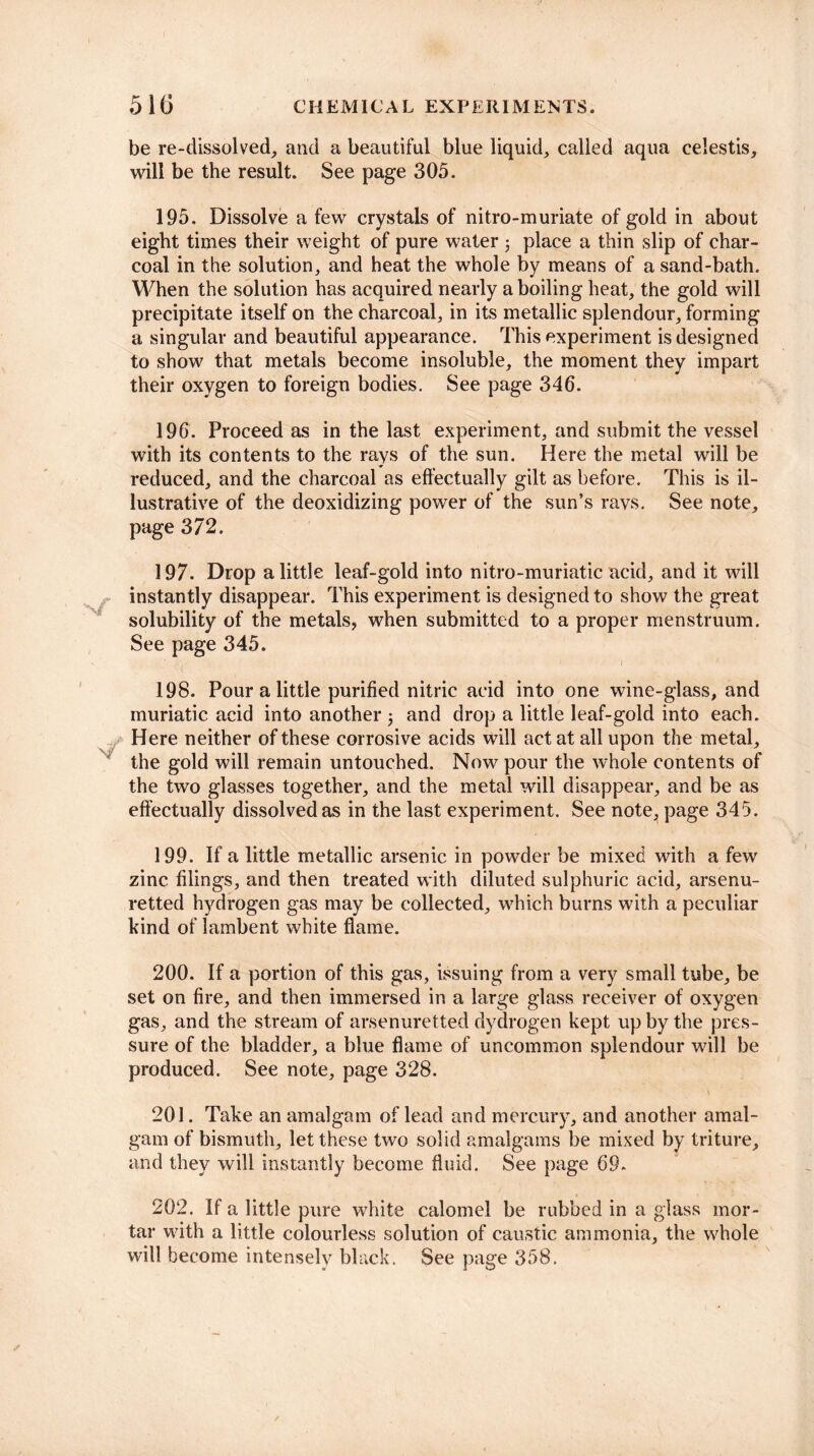 be re-dissolved, and a beautiful blue liquid, called aqua celestis, will be the result. See page 305. 195. Dissolve a few crystals of nitro-muriate of gold in about eight times their weight of pure water j place a thin slip of char¬ coal in the solution, and heat the whole by means of a sand-bath. When the solution has acquired nearly a boiling heat, the gold will precipitate itself on the charcoal, in its metallic splendour, forming a singular and beautiful appearance. This experiment is designed to show that metals become insoluble, the moment they impart their oxygen to foreign bodies. See page 346. 196. Proceed as in the last experiment, and submit the vessel with its contents to the rays of the sun. Here the metal will be reduced, and the charcoal as effectually gilt as before. This is il¬ lustrative of the deoxidizing power of the sun’s ravs. See note, page 372. 197. Drop a little leaf-gold into nitro-muriatic acid, and it will instantly disappear. This experiment is designed to show the great solubility of the metals, when submitted to a proper menstruum. See page 345. 198. Pour a little purified nitric acid into one wine-glass, and muriatic acid into another j and drop a little leaf-gold into each. Here neither of these corrosive acids will act at all upon the metal, the gold will remain untouched. Now pour the whole contents of the two glasses together, and the metal will disappear, and be as effectually dissolved as in the last experiment. See note., page 345. 199. If a little metallic arsenic in powder be mixed with a few zinc filings, and then treated with diluted sulphuric acid, arsenu- retted hydrogen gas may be collected, which burns with a peculiar hind of lambent white flame. 200. If a portion of this gas, issuing from a very small tube, be set on fire, and then immersed in a large glass receiver of oxygen gas, and the stream of arsenuretted dydrogen kept up by the pres¬ sure of the bladder, a blue flame of uncommon splendour will be produced. See note, page 328. 201. Take an amalgam of lead and mercury, and another amal¬ gam of bismuth, let these two solid amalgams be mixed by triture, and they will instantly become fluid. See page 69. 202. If a little pure white calomel be rubbed in a glass mor¬ tar with a little colourless solution of caustic ammonia, the whole will become intenselv black. See page 358.