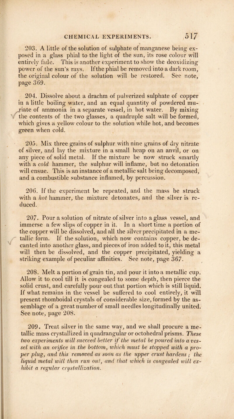 203. A little of the solution of sulphate of manganese being ex¬ posed in a glass phial to the light of the sun, its rose colour will entirely hide. This is another experiment to show the deoxidizing power of the sun’s rays. If the phial be removed into a dark room, the original colour of the solution will be restored. See note, page 369. 204. Dissolve about a drachm of pulverized sulphate of copper in a little boiling water, and an equal quantity of powdered mu¬ riate of ammonia in a separate vessel, in hot water. By mixing the contents of the two glasses, a quadruple salt will be formed, which gives a yellow colour to the solution while hot, and becomes green when cold. 205. Mix three grains of sulphur with nine grains of dry nitrate of silver, and lay the mixture in a small heap on an anvil, or on any piece of solid metal. If the mixture be now struck smartly with a cold hammer, the sulphur will inflame, but no detonation will ensue. This is an instance of a metallic salt being decomposed, and a combustible substance inflamed, by percussion. 206. If the experiment be repeated, and the mass be struck with a hot hammer, the mixture detonates, and the silver is re¬ duced. 207. Pour a solution of nitrate of silver into a glass vessel, and immerse a few slips of copper in it. In a short time a portion of the copper will be dissolved, and all the silver precipitated in a me- / tallic form. If the solution, which now contains copper, be de¬ canted into another glass, and pieces of iron added to it, this metal will then be dissolved, and the copper precipitated, yielding a striking example of peculiar affinities. See note, page 367. 208. Melt a portion of grain tin, and pour it into a metallic cup. Allow7 it to cool till it is congealed to some depth, then pierce the solid crust, and carefully pour out that portion which is still liquid. If what remains in the vessel be suffered to cool entirely, it will present rhomboidal crystals of considerable size, formed by the as¬ semblage of a great number of small needles longitudinally united. See note, page 208. 209. Treat silver in the same way, and we shall procure a me¬ tallic mass crystallized in quadrangular or octohedral prisms. These two experiments will succeed better if the metal be poured into a ves¬ sel with an orifice in the bottom, which must be stopped with a pro¬ per plug, and this removed as soon as the upper crust hardens ; the liquid metal ivill then run out, and that which is congealed will ex¬ hibit a regular crystallization. I
