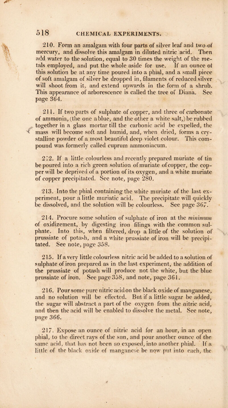 210. Form an amalgam with four parts of silver leaf and two of mercury, and dissolve this amalgam in diluted nitric acid. Then add water to the solution, equal to 30 times the weight of the me¬ tals employed, and put the whole aside for use. If an ounce ol this solution be at any time poured into a phial, and a small piece of soft amalgam of silver be dropped in, filaments of reduced silver will shoot from it, and extend upwards in the form of a shrub. This appearance of arborescence is called the tree of Diana. See page 364. 211. If two parts of sulphate of copper, and three of carbonate of ammonia, (the one ablue, and the other a white salt,) be rubbed together in a glass mortar till the carbonic acid be expelled, the mass will become soft and humid, and, when dried, forms a cry¬ stalline powder of a most beautiful deep violet colour. This com¬ pound was formerly called cuprum ammoniacum. 212. If a little colourless and recently prepared muriate of tin be poured into a rich green solution of muriate of copper, the cop¬ per will be deprived of a portion of its oxygen, and a white muriate of copper precipitated. See note, page 280. 213. Into the phial containing the white muriate of the last ex¬ periment, pour a little muriatic acid. The precipitate will quickly be dissolved, and the solution will be colourless. See page 367. 214. Procure some solution of sulphate of iron at the minimum of oxidizement, by digesting iron filings with the common sul¬ phate. Into this, when filtered, drop a little of the solution of prussiate of potash, and a white prussiate of iron will be precipi¬ tated. See note, page 358. 215. If a very little colourless nitric acid be added to a solution of sulphate of iron prepared as in the last experiment, the addition of the prussiate of potash will produce not the white, but the blue prussiate of iron. See page 358, and note, page 361. 216. Pour some pure nitric acid on the black oxide of manganese, and no solution will be effected. But if a little sugar be added, the sugar will abstract a part of the oxygen from the nitric acid, and then the acid will be enabled to dissolve the metal. See note, page 366. 217. Expose an ounce of nitric acid for an hour, in an open phial, to the direct rays of the sun, and pour another ounce of the same acid, that has not been so exposed, into another phial. If a little of the black oxide of manganese be now put into each, the