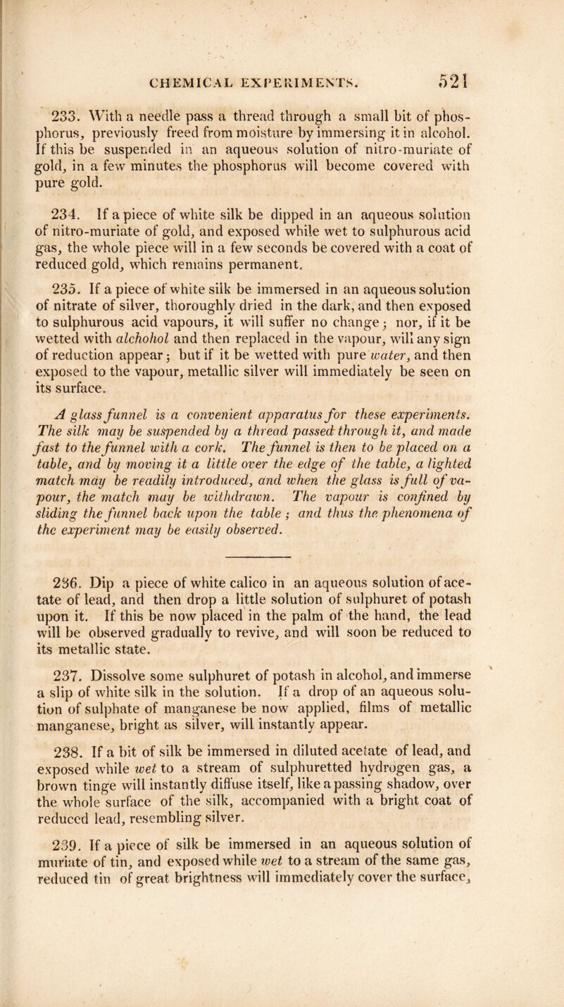 233. With a needle pass a thread through a small bit of phos¬ phorus, previously freed from moisture by immersing it in alcohol. If this be suspended in an aqueous solution of nitro-muriate of gold, in a few minutes the phosphorus will become covered with pure gold. 234. If a piece of white silk be dipped in an aqueous solution of nitro-muriate of gold, and exposed while wet to sulphurous acid gas, the whole piece will in a few seconds be covered with a coat of reduced gold, which remains permanent. 235. If apiece of white silk be immersed in an aqueous solution of nitrate of silver, thoroughly dried in the dark, and then exposed to sulphurous acid vapours, it will suffer no change nor, if it be wetted with alchohol and then replaced in the vapour, will any sign of reduction appear; but if it be wetted with pure water, and then exposed to the vapour, metallic silver will immediately be seen on its surface. A glass funnel is a convenient apparatus for these experiments. The silk may be suspended by a thread passed through it, and made fast to the funnel with a cork. The funnel is then to be placed on a table, and by moving it a little over the edge of the table, a lighted match mdy be readily introduced, and when the glass is full of va¬ pour, the match may be withdrawn. The vapour is confined by sliding the funnel back upon the table ; and thus the phenomena of the experiment may be easily observed. 236. Dip a piece of white calico in an aqueous solution of ace¬ tate of lead, and then drop a little solution of sulphuret of potash upon it. If this be now placed in the palm of the hand, the lead will be observed gradually to revive, and will soon be reduced to its metallic state. 237. Dissolve some sulphuret of potash in alcohol, and immerse a slip of white silk in the solution. If a drop of an aqueous solu¬ tion of sulphate of manganese be now applied, films of metallic manganese, bright as silver, will instantly appear. 238. If a bit of silk be immersed in diluted acefate of lead, and exposed while wet to a stream of sulphuretted hydrogen gas, a brown tinge will instantly diffuse itself, likeapassing shadow, over the whole surface of the silk, accompanied with a bright coat of reduced lead, resembling silver. 239. If a piece of silk be immersed in an aqueous solution of muriate of tin, and exposed while wet to a stream of the same gas, reduced tin of great brightness will immediately cover the surface.