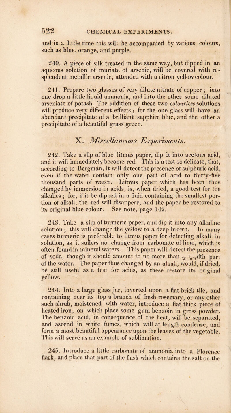 and in a little time this will be accompanied by various colours, such as blue, orange, and purple. 240. A piece of silk treated in the same way, but dipped in an aqueous solution of muriate of arsenic, will be covered with re¬ splendent metallic arsenic, attended with a citron yellow colour. 241. Prepare two glasses of very dilute nitrate of copper ; into one drop a little liquid ammonia, and into the other some diluted arseniate of potash. The addition of these two colourless solutions will produce very different effects ■ for the one glass will have an abundant precipitate of a brilliant sapphire blue, and the other a precipitate of a beautiful grass green. X. Miscellaneous Experiments. 242. Take a slip of blue litmus paper, dip it into acetous acid, and it will immediately become red. This is a test so delicate, that, according to Bergman, it will detect the presence of sulphuric acid, even if the water contain only one part of acid to thirty-five thousand parts of water. Litmus paper which has been thus changed by immersion in acids, is, when dried, a good test for the alkalies for, if it be dipped in a fluid containing the smallest por¬ tion of alkali, the red will disappear, and the paper be restored to its original blue colour. See note, page 142. 243. Take a slip of turmeric paper, and dip it into any alkaline solution ; this will change the yellow to a deep brown. In many cases turmeric is preferable to litmus paper for detecting alkali in solution, as it suffers no change from carbonate of lime, which is often found in mineral waters. This paper will detect the presence of soda, though it should amount to no more than ^ L-^-dth part of the water. The paper thus changed by an alkali, would, if dried, be still useful as a test for acids, as these restore its original yellow. 244. Into a large glass jar, inverted upon a flat brick tile, and containing near its top a branch of fresh rosemary, or any other such shrub, moistened with water, introduce a flat thick piece of heated iron, on which place some gum benzoin in gross powder. The benzoic acid, in consequence of the heat, will be separated, and ascend in white fumes, which will at length condense, and form a most beautiful appearance upon the leaves of the vegetable. This will serve as an example of sublimation. 245. Introduce a little carbonate of ammonia into a Florence flask, and place that part of the flask which contains the salt on the 4